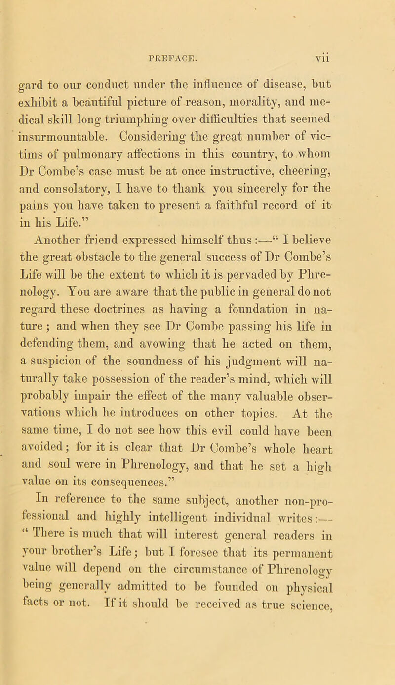 gard to our conduct under the influence of disease, hut exhibit a heautiful picture of reason, morality, and me- dical skill long triumphiug over difficulties that seemed insurmountahle. Considering the great numher of vic- tims of pulmonary affections in this country, to whom Dr Combe’s case must he at once instructive, cheering, and consolatory, I have to thank you sincerely for the pains you have taken to present a faithful record of it in his Life.” Another friend expressed himself thus :—“ I believe the great obstacle to the general success of Dr Combe’s Life will he the extent to which it is pervaded by Phre- nology. You are aware that the public in general do not regard these doctrines as having a foundation in na- ture ; and when they see Dr Combe passing his life in defending them, and avowing that he acted on them, a suspicion of the soundness of his judgment will na- turally take possession of the reader’s mind, which will probably impair the effect of the many valuable obser- vations which he introduces on other topics. At the same time, I do not see how this evil could have been avoided; for it is clear that Dr Combe’s whole heart and soul were in Phrenology, and that he set a high value on its consequences.” In reference to the same subject, another non-pro- fessional and highly intelligent individual writes:— “ There is much that will interest general readers in your brother’s Life; hut I foresee that its permanent value will depend on the circumstance of Phrenology being generally admitted to be founded on physical facts or not. If it should be received as true science.