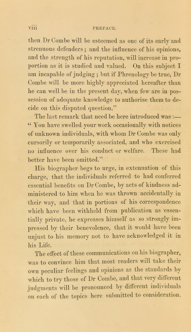 then Dr Combe will be esteemed as one of its early and strenuous defenders; and the influence of his opinions, and the strength of his reputation, will increase in pro- portion as it is studied and valued. On this subject I am incapable of judging ; but if Phrenology be true, Dr Combe will be more highly appreciated hereafter than he can well be in the present day, when few are in pos- session of adequate knowledge to authorise them to de- cide on this disputed question.” The last remark that need be here introduced was :— “ You have swelled your work occasionally with notices of unknown individuals, with whom Dr Combe was only cursorily or temporarily associated, and who exercised no influence over his conduct or welfare. These had better have been omitted.” His biographer begs to urge, in extenuation of this charge, that the individuals referred to had conferred essential benefits on Dr Combe, by acts of kindness ad- ministered to him when he was thrown accidentally in their way, and that in portions of his correspondence which have been withheld from publication as essen- tially private, he expresses himself as so strongly im- pressed by their benevolence, that it would have been unjust to his memory not to have acknowledged it in his Life. The effect of these communications on his biographer, was to convince him that most readers will take their own peculiar feelings and opinions as the standards by which to try those of Dr Combe, and that very different judgments will be pronounced by ditterent individuals on each of the topics licrc submitted to consideration.