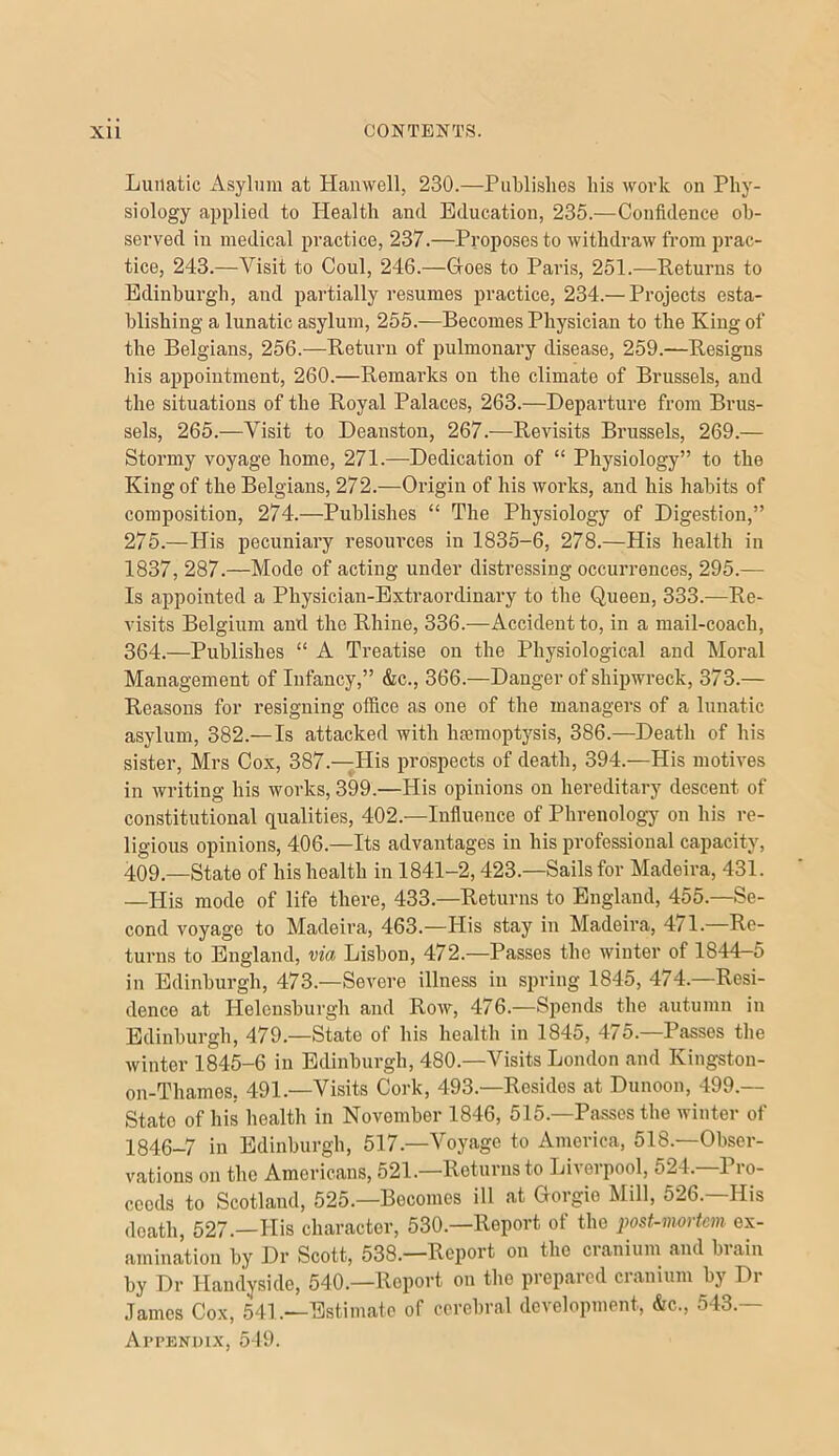 Lunatic Asylum at Hanwell, 230.—Publishes his work on Phy- siology applied to Health and Education, 235.—Confidence ob- served ill medical practice, 237.—Proposes to withdraw from prac- tice, 243.—Visit to Coul, 246.—Gloes to Paris, 251.—Returns to Edinburgh, and partially resumes practice, 234.— Projects esta- blishing a lunatic asylum, 255.—Becomes Physician to the King of the Belgians, 256.—Return of pulmonary disease, 259.—Resigns his appointment, 260.—Remarks on the climate of Brussels, and the situations of the Royal Palaces, 263.—Departure from Brus- sels, 265.—Visit to Deanston, 267.—Revisits Brussels, 269.— Stormy voyage home, 271.—Dedication of “ Physiology” to the King of the Belgians, 272.—Origin of his works, and his habits of composition, 274.—Publishes “ The Physiology of Digestion,” 275.—His pecuniary resoiu’ces in 1835-6, 278.—His health in 1837, 287.—Mode of acting under distressing occurrences, 295.— Is appointed a Physician-Extraordinary to the Queen, 333.—Re- visits Belgium and the Rhine, 336.—Accident to, in a mail-coach, 364.—Publishes “ A Treatise on the Physiological and Moral Management of Infancy,” &c., 366.—Danger of shipwreck, 373.— Reasons for resigning office as one of the managers of a lunatic asylum, 382.— Is attacked with haemoptysis, 386.—Death of his sister, Mrs Cox, 387.—His prospects of death, 394.—His motives in writing his works, 399.—His opinions on hereditary descent of constitutional qualities, 402.—Influence of Phrenology on his re- ligious opinions, 406.—Its advantages in his professional capacity, 409.—State of his health in 1841-2,423.—Sails for Madeira, 431. —His mode of life there, 433.—Returns to England, 455.—Se- cond voyage to Madeira, 463.—His stay in Madeira, 4/1.—Re- turns to England, via Lisbon, 472.—Passes the winter of 1844-5 in Edinburgh, 473.—Severe illness in spring 1845, 474.—Resi- dence at Helensburgh and Row, 476.—Spends the autumn in Edinburgh, 479.—State of his health in 1845, 475.—Passes the winter 1845-6 in Edinburgh, 480.—Visits London and Kingston- on-Thames, 491.—Visits Cork, 493.—Resides at Dunoon, 499.— State of his health in November 1846, 515.—Passes tbe winter of 1846-7 in Edinburgh, 517.—Voyage to America, 518.—Obser- vations on the Americans, 521. Returns to Li\eipool, 524. 1 lo- ccods to Scotland, 525.—Becomes ill at Gorgie Mill, 526.—His death, 527.—His character, 530.—Report of the post-mmiem ex- amination by Dr Scott, 538.—Report on the cranium and brain by Dr Handyside, 540.—Report on the prepaicd cianium by Di .Tames Cox, 54L—Estimate of cerebral development, &c., 543.— Appendix, 5-19.