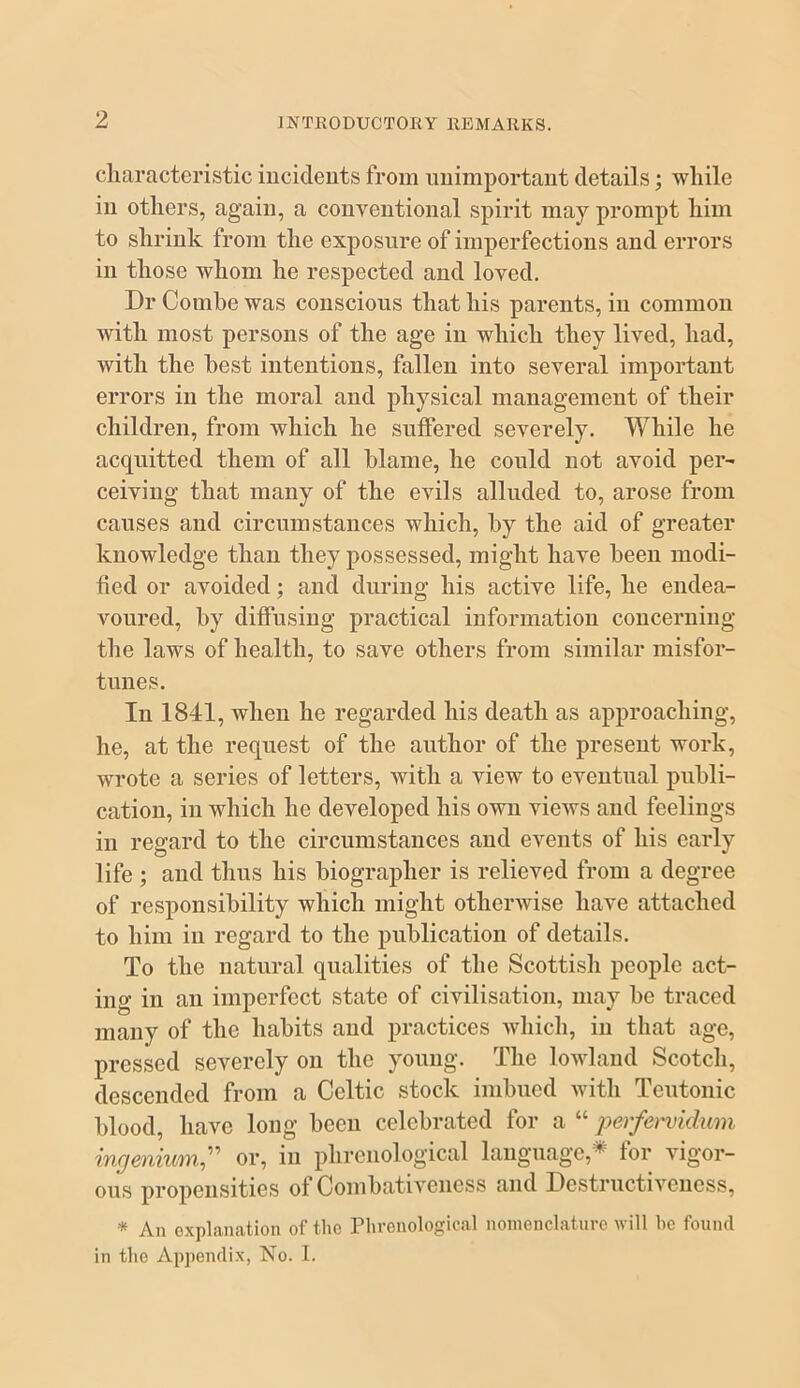 characteristic iucideuts from imimportant details; while in others, again, a conventional spirit may prompt him to shrink from the exposure of imperfections and errors in those whom he respected and loved. Dr Combe was conscious that his parents, in common with most persons of the age in which they lived, had, with the best intentions, fallen into several important errors in the moral and physical management of their children, from which he suffered severely. While he acquitted them of all blame, he could not avoid per' ceiving that many of the evils alluded to, arose from causes and circumstances which, by the aid of greater knowledge than they possessed, might have been modi- fied or avoided; and during his active life, he endea- voured, by diffusing practical information concerning the laws of health, to save others from similar misfor- tunes. In 1841, when he regarded his death as approaching, he, at the request of the author of the present work, wrote a series of letters, with a view to eventual publi- cation, in which he developed his own views and feelings in regard to the circumstances and events of his early life ; and thus his biographer is relieved from a degree of responsibility which might otherwise have attached to him in regard to the publication of details. To the natural qualities of the Scottish people act- ing in an imperfect state of civilisation, may be traced many of the habits and practices which, in that age, pressed severely on the young. The lowland Scotch, descended from a Celtic stock imbued Avitli Teutonic blood, have long been celebrated for a “ pe)'fe)^idum ingenium,or, in phrenological language,^ lor vigor- ous propensities of Combativeness and Destructiveness, * An explanation of the Phrenological nomenclature will he found in the Appendix, No. I.