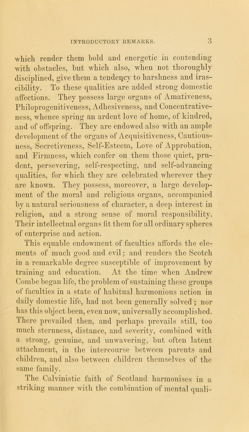 wliicli render them hold and energetic in contending with obstacles, but which also, when not thoroughly disciplined, give them a teudeiicy to harshness and iras- cibility. To these qualities are added strong domestic affections. They possess large organs of Amativeuess, Philoprogeuitiveness, Adhesiveness, and Concentrative- uess, whence spring an ardent love of home, of kindred, and of offspring. They are endowed also with an ample development of the organs of Acquisitiveness, Cautious- ness, Secretiveness, Self-Esteem, Love of Approbation, and Firmness, which confer on them those quiet, pru- dent, persevering, self-respecting, and self-advancing qualities, for which they are celebrated wherever they are known. They possess, moreover, a large develop- ment of the moral and religious organs, accompanied by a natural seriousness of character, a deep interest in religion, and a strong sense of moral responsibility. Their intellectual organs fit them for all ordinary spheres of enterprise and action. This equable endowment of faculties affords the ele- ments of much good and evil; and renders the Scotch in a remarkable degree susceptible of improvement by training and education. At the time when Andrew Combe began life, the problem of sustaining these groups of faculties in a state of habitual harmonious action in daily domestic life, had not been generally solved; nor has this object been, even now, universally accomplished. There prevailed then, and perhaps prevails still, too much sternness, distance, and severity, combined Avith a strong, genuine, and unwavering, but often latent attachment, in the intercourse between parents and children, and also between children themseh'^es of the same family. The Calvinistic faith of Scotland harmonises in a striking manner AAuth the combination of mental quali-