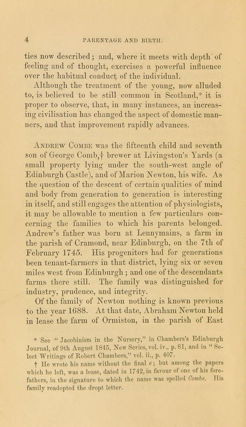 ties now described; and, where it meets with depth’of feeling and of thought, exercises a powerful influence over the habitual conduct of the individual. Although the treatment of the young, now alluded to, is believed to be still common in Scotland,* it is proper to observe, that, in many instances, an increas- ing civilisation has changed the aspect of domestic man- ners, and that improvement rapidly advances. Andrew Combe was the fifteenth child and seventh son of George Comb,f brewer at Livingston’s Yards (a small property lying under the south-west angle of Edinburgh Castle), and of Marion Newton, his wife. As the question of the descent of certain qualities of mind and body from generation to generation is interesting in itself, and still engages the attention of physiologists, it may be allowable to mention a few particulars con- cerning the families to which his parents belonged. Andrew’s father was born at Lennymains, a farm in the parish of Cramond, near Edinburgh, on the Tth of February 1745. His progenitors had for generations been tenant-farmers in that district, lying six or seven miles west from Edinburgh; and one of the descendants farms there still. The family was distinguished for industry, prudence, and integrity. Of the family of Newton nothing is known previous to the year 1688. At that date, Abraham Newton held in lease the farm of Ormiston, in the parish of East * See “ Jacobinism in the Nursery,” in Chambers’s Edinburgh Journal, of 9th August 1845, New Series, vol. iv., p. 81, and in “ Se- lect Writings of Robert Chambers,” vol. ii., p. 407. t He wrote his name without the final e; but among the papers which ho loft, was a lease, dated in 1742, in favour of one of his fore- fathers, in the signature to which the name was spelled Combe. Ilis family roadopted the dropt letter.