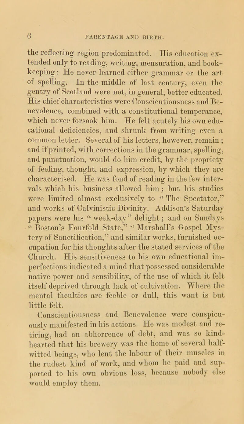 the reflecting region predominated. His education ex- tended only to reading, writing, mensuration, and book- keeping : He never learned either grammar or the art of spelling. In the middle of last century, even the gentry of Scotland were not, in general, better educated. His chief characteristics were Conscientiousness and Be- nevolence, combined with a constitutional temperance, which never forsook him. He felt acutely his own edu- cational deficiencies, and shrunk from writing even a common letter. Several of his letters, however, remain ; and if printed, with corrections in the grammar, spelling, and punctuation, would do him credit, by the propriety of feeling, thought, and expression, by which they are characterised. He was fond of reading in the few inter- vals which his business allowed him ; but his studies were limited almost exclusively to “ The Spectator,” and works of Calviuistic Divinity. Addison’s Saturday papers were his “ week-day” delight; and on Sundays “ Boston’s Fourfold State,” “ Marshall’s Grospel Mys- tery of Sanctification,” and similar works, furnished oc- cupation for his thoughts after the stated services of the Church. His sensitiveness to his own educational im- perfections indicated a mind that possessed considerable native power and sensibility, of the use of which it felt itself deprived through lack of cultivation. Where the mental faculties are feeble or dull, this want is but little felt. Conscientiousness and Benevolence were conspicu- ously manifested in his actions. He was modest and re- tiring, had an abhorrence of debt, and was so kind- hearted that his brewery was the home of several half- witted beings, who lent the labour ot their muscles in the rudest kind of work, and whom he paid and sup- ported to his own obvious loss, because nobody else would employ them.