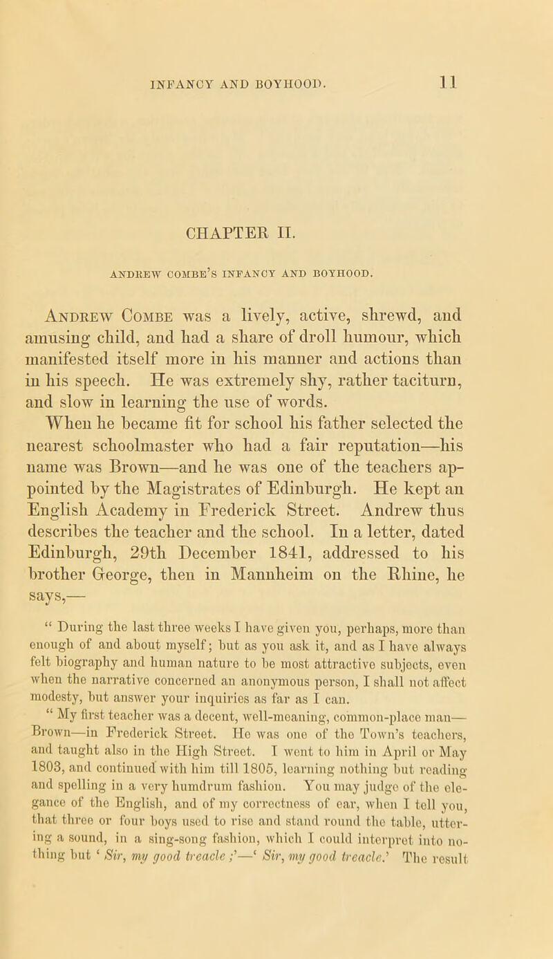 CHAPTER II. ANDKEIV combe’s INFANCY AND BOYHOOD. Andrew Combe was a lively, active, shrewd, and amusing child, and had a share of droll humour, which manifested itself more in his manner and actions than in his speech. He was extremely shy, rather taciturn, and slow in learning the use of words. When he became fit for school his father selected the nearest schoolmaster who had a fair reputation—his name was Brown—and he was one of the teachers ap- pointed hy the Magistrates of Edinburgh. He kept an English Academy in Frederick Street. Andrew thus describes the teacher and the school. In a letter, dated Edinburgh, 29th December 1841, addressed to his brother George, then in Mannheim on the Bliiiie, he says,— “ During the last three weeks I have given you, perhaps, more than enough of and about myself; hut as you ask it, and as I have always felt biography and human nature to he most attractive subjects, even when the narrative concerned an anonymous person, I shall not affect modesty, hut answer your inquiries as far as I can. “ My first teacher was a decent, well-meaning, common-place man— Brown—in Frederick Street. He was one of tho Town’s teachers, and taught also in tho High Street. T wont to him in April or May 1803, and continued with him till 1806, learning nothing hut reading and spoiling in a very humdrum fashion. You may judge of the ele- gance of the English, and of my correctness of car, wlion I toll you, that three or four hoys used to rise and stand round the table, utter- ing a sound, in a sing-song fashion, which I could interpret into no- thing hut ‘ Sir, my good treacle;’—‘ Sir, my good treacle.^ The result