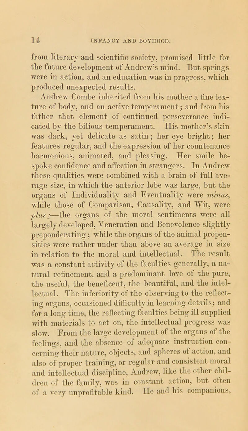 from literary and scientific society, promised little for tlie future development of Andrew’s mind. But springs were in action, and an education was in progress, wliicli produced unexpected results. Andrew Combe inherited from his mother a fine tex- ture of body, and an active temperament; and from his father that element of continued perseverance indi- cated by the bilious temperament. His mother’s skin was dark, yet delicate as satin; her eye bright; her features regular, and the expression of her countenance harmonious, animated, and pleasing. Her smile be- spoke confidence and affection in strangers. In Andrew these qualities were combined with a brain of full ave- rage size, in which the anterior lobe was large, but the organs of Individuality and Eventuality were minus, while those of Comparison, Causality, and Wit, were plus;—the organs of the moral sentiments were all largely developed. Veneration and Benevolence slightly preponderating; while the organs of the animal propen- sities were rather under than above an average in size in relation to the moral and intellectual. The result was a constant activity of the faculties generally, a na- tural refinement, and a predominant love of the pure, the useful, the beneficent, the beautiful, and the intel- lectual. The inferiority of the observing to the reflect- ing organs, occasioned difficulty in learning details; and for a long time, the reflecting faculties being ill supplied with materials to act on, the intellectual progress was slow. From the large development of the organs of the feelings, and the absence of adequate instruction con- cerning their nature, objects, and spheres ot action, and also of proper training, or regular and consistent moral and intellectual discipline, Andrew, like the other chil- dren of the family, was in constant action, but often of a very unprofitable kind. He and his companions.