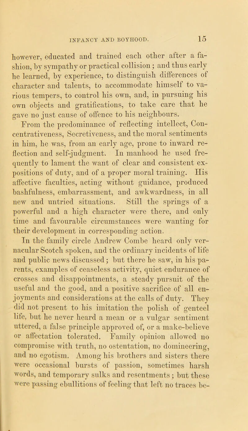 however, educated and trained each other after a fa- shion, by sympathy or practical collision; and thus early he learned, by experience, to distinguish differences of character and talents, to accommodate himself to va- rious tempers, to control his own, and, in pursuing his own objects and gratifications, to take care that he gave no just cause of offence to his neighbours. From the predominance of reflecting intellect, Con- centrativeness. Secretiveness, and the moral sentiments in him, he was, from an early age, prone to inward re- flection and self-judgment. In manhood he used fre- quently to lament the want of clear and consistent ex- positions of duty, and of a proper moral training. His affective faculties, acting without guidance, produced bashfuluess, embarrassment, and awkwardness, in all new and untried situations. Still the springs of a powerful and a high character were there, and only time and favourable circumstances were wanting for their development in corresponding action. In the family circle Andrew Combe heard only ver- nacular Scotch spoken, and the ordinary incidents of life and public news discussed; but there he saw, in his pa- rents, examples of ceaseless activity, quiet endurance of crosses and disappointments, a steady pursuit of the useful and the good, and a positive sacrifice of all en- joyments and considerations at the calls of duty. They did not present to his imitation the polish of genteel life, but he never heard a mean or a vulgar sentiment uttered, a false principle approved of, or a make-believe or affectation tolerated. Family opinion allowed no compromise with trutli, no ostentation, no domineering, and no egotism. Among his brothers and sisters there were occasional bursts of passion, sometimes harsh words, and temporary sulks and resentments; but these were passing ebullitions of feeling that left no traces be-