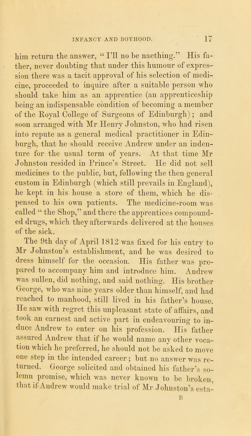 liim return the answer, “ I’ll no he naetliing.” His fa- ther, never doubting that under this humour of expres- sion there was a tacit approval of his selection of medi- cine, proceeded to inquire after a suitable person who should take him as an apprentice (an apprenticeship being an indispensable condition of becoming a member of the Eoyal College of Surgeons of Edinburgh); and soon arranged with Mr Henry Johnston, who had risen into repute as a general medical practitioner in Edin- burgh, that he should receive Andrew under an inden- ture for the usual term of years. At that time Mr Johnston resided in Prince’s Street. He did not sell medicines to the public, but, following the then general custom in Edinburgh (which still prevails in England), he kept in his house a store of them, which he dis' pensed to his own patients. The medicine-room was called “ the Shop,” and there the apprentices compound- ed drugs, which they afterwards delivered at the houses of the sick. The 9th day of April 1812 w^as fixed for his entry to Mr Johnston’s establishment, and he w^as desired to dress himself for the occasion. His father was pre- pared to accompany him and introduce him. Andrew was sullen, did nothing, and said nothing. His brother George, who was nine years older than himself, and had reached to manhood, still lived in his fiither’s house. He saw with regret this unpleasant state of affiiirs, and took an earnest and active part in endeavouring to in- duce Andrew to enter on his profession. His father assured Andrew that if he would name any other voca- tion which he preferred, he should not be asked to move one step in the intended career; but no answer was re- turned. George solicited and obtained his father’s so- lemn promise, which was never known to be broken that if Andrew would make trial of Mr Johnston’s esta-