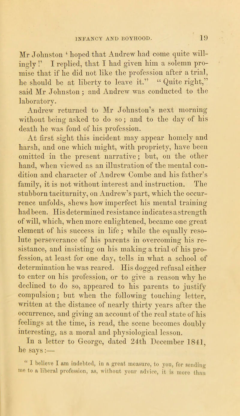 Mr Jolmstou ‘ hoped that Andrew had come quite will- ingly !’ I replied, that I had given him a solemn pro- mise that if he did not like the profession after a trial, he should be at liberty to leave it.” “ Quite right,” said Mr Johnston; and Andrew was conducted to the laboratory. Andrew returned to Mr Johnston’s next morning without being asked to do so; and to the day of his death he was fond of his profession. At first sight this incident may appear homely and harsh, and one which might, with propriety, have been omitted in the present narrative; but, on the other hand, when viewed as an illustration of the mental con- dition and character of Andrew Combe and his father’s family, it is not without interest and instruction. The stubborn taciturnity, on Andrew’s part, which the occur- rence unfolds, shews how imperfect his mental training hadbeen. His determined resistance indicates a strength of will, which, when more enlightened, became one great element of his success in life; while the equally reso- lute perseverance of his parents in overcoming his re- sistance, and insisting on his making a trial of his pro- fession, at least for one day, tells in what a school of determination he was reared. His dogged refusal either to enter on his profession, or to give a reason why he declined to do so, appeared to his parents to justify compulsion; but when the following touching letter, written at the distance of nearly thirty years after the occurrence, and giving an account of the real state of liis feelings at the time, is read, the scene becomes doubly interesting, as a moral and physiological lesson. In a letter to George, dated 24th December 1841, he says:— “ I believe I am indebted, in a great measure, to you, for sending me to a liberal profession, as, wilbout your advice, it is more than