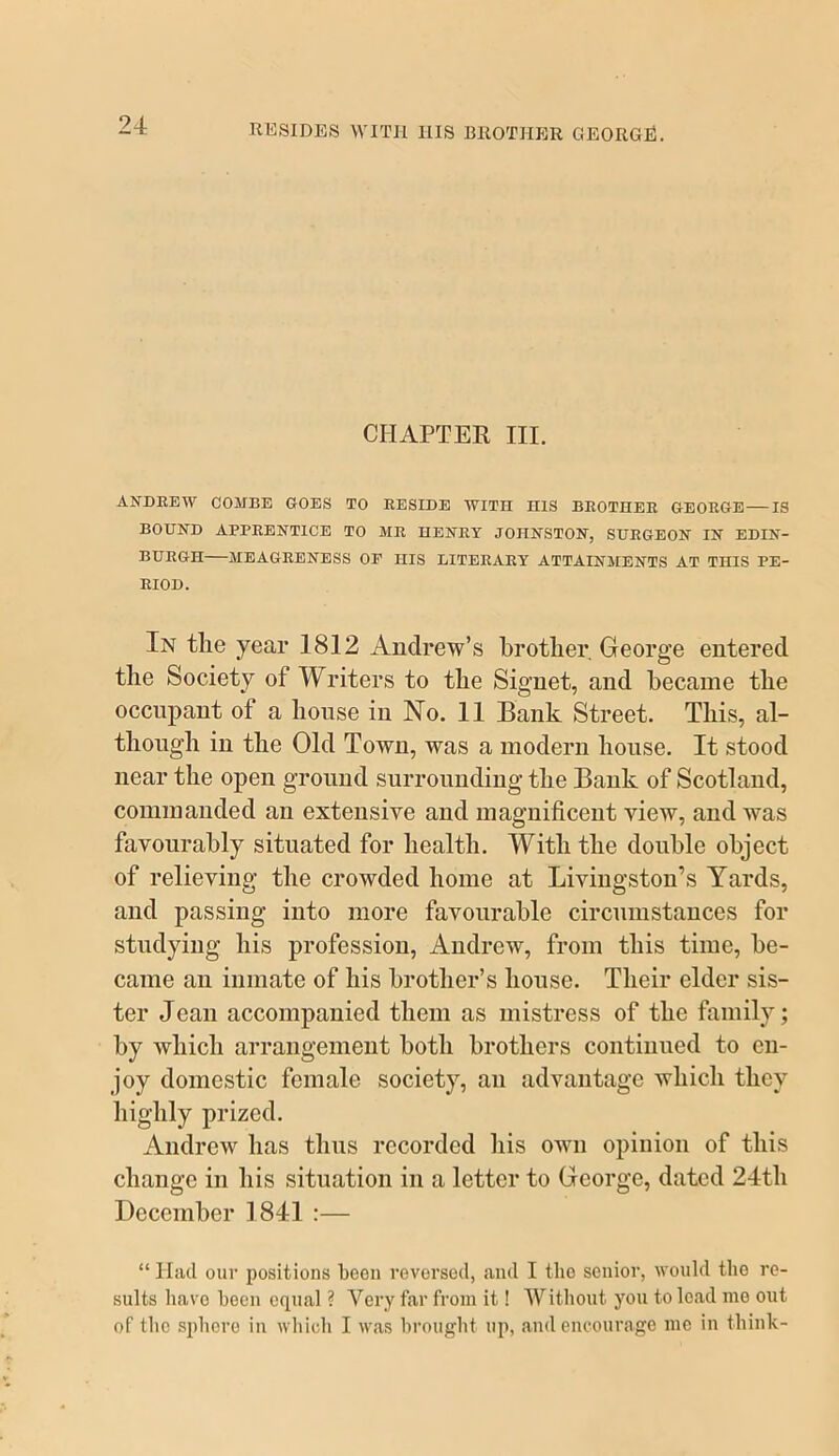 KESIDES WITH IIIS BROTHER GEORGE. CHAPTER III. ANDREW COMBE GOES TO RESIDE WITH HIS BROTHER GEORGE — IS BOUND APPRENTICE TO MR HENRY JOHNSTON, SURGEON IN EDIN- BURGH MEAGRENESS OP HIS LITERARY ATTAINMENTS AT THIS PE- RIOD. In tlie year 1812 Andrew’s brother, George entered the Society of Writers to the Signet, and became the occupant of a house in No. 11 Bank Street. This, al- though in the Old Town, was a modern house. It stood near the open ground surrounding the Bank of Scotland, commanded an extensive and magnificent view, and was favourably situated for health. With the double object of relieving the crowded home at Livingston’s Yards, and passing into more favourable circumstances for studying his profession, Andrew, from this time, be- came an inmate of his brother’s house. Their elder sis- ter Jean accompanied them as mistress of the family; by which arrangement both brothers continued to en- joy domestic female society, an advantage which they highly prized. Andrew has thus recorded liis own opinion of this change in his situation in a letter to George, dated 24th December 1841 :— “ Had our positions been reversed, and I the senior, would the re- sults have been equal ? Very far from it! Without you to load nio out of the sphere in which I was brought up, and encourage me in think-