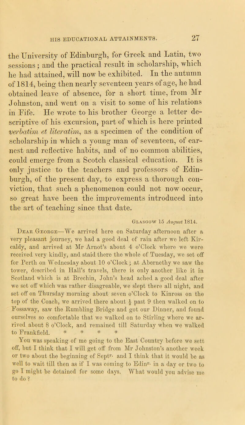 the Uuiversity of Edinburgh, for Greek and Latin, two sessions; and the practical result in scholarship, which he had attained, will now he exhibited. In the autumn of 1814, being then nearly seventeen years of age, he had obtained leave of absence, for a short time, from Mr Johnston, and went on a visit to some of his relations in Fife. He wrote to his brother George a letter de- scriptive of his excursion, part of which is here printed verbatim et literatim^ as a specimen of the condition of scholarship in which a young man of seventeen, of ear- nest and reflective habits, and of no common abilities, could emerge from a Scotch classical education. It is only justice to the teachers and professors of Edin- burgh, of the present day, to express a thorough con- viction, that such a phenomenon could not now occur, so great have been the improvements introduced into the art of teaching since that date. Glasgow 15 August 1814. Dear George—We an’ived here on Saturday afternoon after a very pleasant journey, we had a good deal of rain after we left Kir- caldy, and arrived at Mr Arnot’s about 4 o’Clock where we were received very kindly, and staid there the whole of Tuesday, we set off for Perth on Wednesday about 10 o’Clock; at Abernethy we saw the tower, described in Hall’s travels, there is only another like it in Scotland which is at Brechin, John’s head ached a good deal after we set off which was rather disagreable, we slept there all night, and set off on Thursday morning about seven o’Clock to Kinross on the top of the Coach, we arrived there about ^ past 9 then walked on to Fossaway, saw the Rumbling Bridge and got our Dinner, and found ourselves so comfortable that we walked on to Stirling where we ar- rived about 8 o’Clock, and remained till Saturday when we walked to Frankfield. * * * * You was speaking of mo going to the Bast Country before we sett off, but I think that I will got off from Mr Johnston’s another week or two about the beginning of Sept''* and I think that it would be as well to wait till then as if I was coming to Bdiii''* in a day or two to go I might bo detained for some days. What would you advise mo to do ?