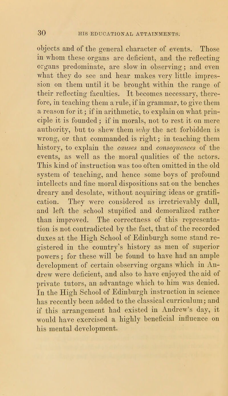 objects and of the general character of events. Those in whom these organs are deficient, and the reflecting organs predominate, are slow in observing; and even what they do see and hear makes very little impres- sion on them until it he brought within the range of their reflecting faculties. It becomes necessary, there- fore, in teaching them a rule, if in grammar, to give them a reason for it; if in arithmetic, to explain on what prin- ciple it is founded; if in morals, not to rest it on mere authority, but to shew them why the act forbidden is wrong, or that commanded is right; in teaching them history, to explain the causes and consequences of the events, as well as the moral qualities of the actors. This kind of instruction was too often omitted in the old system of teaching, and hence some boys of profound intellects and fine moral dispositions sat on the benches dreary and desolate, without acquiring ideas or gratifi- cation. They were considered as irretrievably dull, and left the school stupified and demoralized rather than improved. The correctness of this rej)reseuta- tion is not contradicted by the fact, that of the recorded duxes at the High School of Edinburgh some stand re- gistered in the country’s history as men of superior powers; for these will be found to have had an ample development of certain observing organs which in An- drew were deficient, and also to have enjoyed the aid of private tutors, an advantage which to him was denied. In the High School of Ediiibnrgli instruction in science has recently been added to the classical curriculum; and if this arrangement had existed in Andrew’s day, it would have exercised a highly beneficial influence on his mental development.