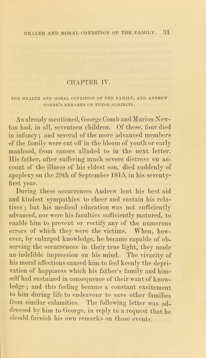 CHAPTER IV. THE HEALTH AND MORAL CONDITION OE THE FAMILY, AND ANDREW combe’s remarks on these subjects. As already meutioned, George Comb and Marion New- ton had, in all, seventeen children. Of these, four died in infancy; and several of the more advanced members of the family were cut olF in the bloom of youth or early manhood, from causes alluded to in the next letter. His father, after suffering much severe distress on ac- count of the illness of his eldest son, died suddenly of apoplexy on the 29th of September 1815, in his seventy- first year. During these occurrences Andrew lent his best aid and kindest sympathies to cheer and sustain his rela- tives ; but his medical education was not sufficientlv advanced, nor were his faculties sufficiently matured, to enable him to prevent or rectify any of the numerous errors of which they were the victims. When, how- ever, by enlarged knowledge, he became capable of ob- serving the occurrences in their true light, they made an indelible impression on his mind. The vivacity of his moral affections caused him to feel keenly the depri- vation of happiness which his father’s family and him- self had sustained in consequence of their want of know- ledge ; and this feeling became a constant excitement to him during life to endeavour to save other families from similar calamities. The following letter was ad- dressed by him to George, in reply to a request that he should furnish his own remarks on those events.