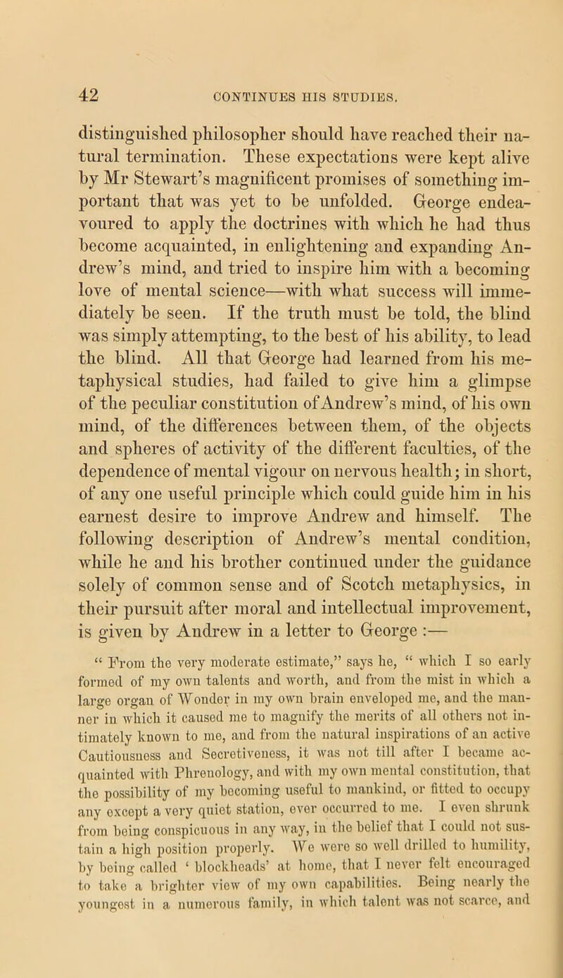 distiiiguislied philosoplier should have reached their na- tural termination. These expectations were kept alive by Mr Stewart’s magnificent promises of something im- portant that was yet to be unfolded. George endea- voured to apply the doctrines with which he had thus become acquainted, in enlightening and expanding An- drew’s mind, and tried to inspire him with a becoming love of mental science—with what success will imme- diately be seen. If the truth must be told, the blind was simply attempting, to the best of his ability, to lead the blind. All that George had learned from his me- taphysical studies, had failed to give him a glimpse of the peculiar constitution of Andrew’s mind, of his own mind, of the difterences between them, of the objects and spheres of activity of the different faculties, of the dependence of mental vigour on nervous health; in short, of any one useful principle which could guide him in his earnest desire to improve Andrew and himself. The following description of Andrew’s mental condition, while he and his brother continued under the guidance solely of common sense and of Scotch metaphysics, in their pursuit after moral and intellectual improvement, is given by Andrew in a letter to George :— “ From the vei’y moderate estimate,” says he, “ which I so early formed of my own talents and worth, and from the mist in which a large organ of Wonder in my own brain enveloped me, and the man- ner in which it caused me to magnify the merits of all others not in- timately known to me, and from the natural inspirations of an active Cautiousness and Secretiveuess, it was not till after I became ac- quainted with Phrenology, and with my own mental constitution, that the possibility of my becoming useful to mankind, or fitted to occupy any except a very quiet station, ever occurred to me. I even shrunk from being conspicuous in any way, in tho belief that I could not sus- tain a high position properly. We were so well drilled to humility, by being called ‘ blockheads’ at home, that I never felt encouraged to take a brighter view of my own capabilities. Being nearly the Youngest in a numerous family, in which talent Ava.s not scarce, and