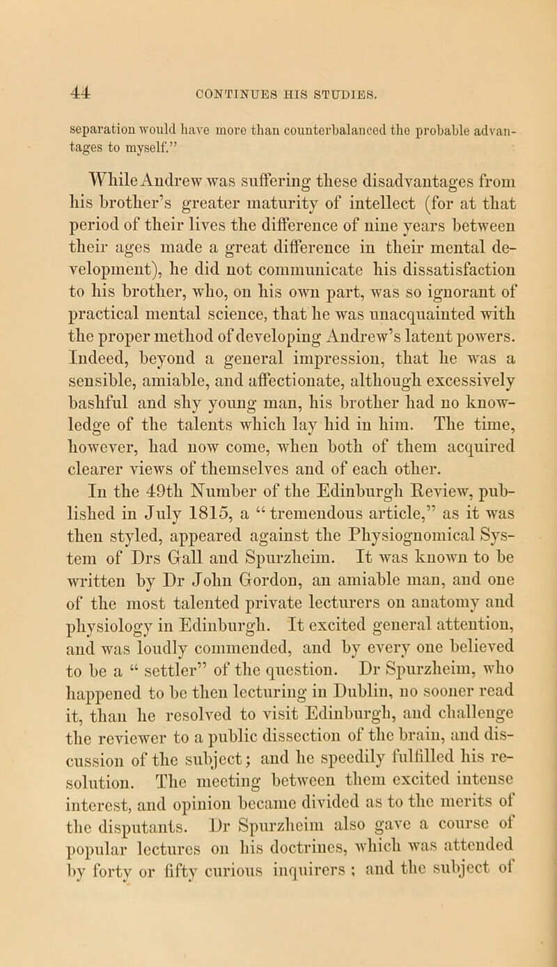 separation would have more than counterbalanced the probable advan- tages to myself.” While Andrew was suffering these disadvantages from his brother’s greater maturity of intellect (for at that period of their lives the difference of nine years between their ages made a great difference in their mental de- velopment), he did not communicate his dissatisfaction to his brother, who, on his own part, was so ignorant of practical mental science, that he was unacquainted with the proper method of developing Andrew’s latent powders. Indeed, beyond a general impression, that he was a sensible, amiable, and affectionate, although excessively bashful and shy young man, his brother had no know- ledge of the talents which lay hid in him. The time, however, had now come, when both of them acquired clearer views of themselves and of each other. In the 49th Number of the Edinburgh Review, pub- lished in July 1815, a “tremendous article,” as it was then styled, appeared against the Physiognomical Sys- tem of Drs Grail and Spurzheim. It was known to be written by Dr John Gordon, an amiable man, and one of the most talented private lecturers on anatomy and physiology in Edinburgh. It excited general attention, and was loudly commended, and by every one believed to be a “ settler” of the question. Dr Spurzheim, who happened to be then lecturing in Dublin, no sooner read it, than he resolved to visit Edinburgh, and challenge the reviewer to a public dissection of the brain, and dis- cussion of the subject; and he speedily fulfilled his re- solution. The meeting between them excited intense interest, and opinion became divided as to the merits of the disputants. Dr Spurzheim also gave a course of popular lectures on his doctrines, which was attended by forty or fifty curious inquirers ; and the subject of