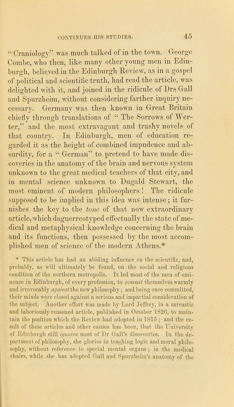 “ Craniolog-y” was much talked of in the town. George Combe, who then, like many other young men in Edin- hnrgh, believed in the Ediiihurgh Eeview, as in a gospel of political and scientific truth, had read the article, was delighted with it, and joined in the ridicule of Drs Gall and Spurzheim, without considering farther inquiry ne- cessary. Germany was then known in Great Britain chiefly through translations of “ The Sorrows of Wer- ter,” and the most extravagant and trashy novels of that country. In Edinburgh, men of education re- garded it as the height of combined impudence and ab- surdity, for a “ German” to pretend to have made dis- coveries in the anatomy of the brain and nervous system unknown to the great medical teachers of that city, and in mental science nnknown to Dngald Stewart, the most eminent of modern philosophers ! The ridicule supposed to be implied in this idea was intense; it fur- nishes the key to the tone of that now extraordinary article, which dagnerreotyped effectually the state of me- dical and metaphysical knowledge concerning the brain and its functions, then possessed by the most accom- plished men of science of the modern Athens.* * This article has had an abiding influence on the scientific, and, probably, as will ultimately he found, on the social and religious condition of the northern metropolis. It led most of the men of emi- nence in Edinburgh, of every profession, to commit themselves warmly and irrevocably against the new philosophy; and being once committed, their minds were closed against a serious and impartial consideration of the subject. Another effort was made by Lord .Jeffrey, in a sai’castic and laboriously reasoned article, published in October 1826, to main- tain the position which the Review had adopted in 1815 ; and the re- sult of these articles and other causes has boon, that the L^nivorsity of Edinburgh still ignores most of Dr Clall’s discoveries. In tho de- partment of philosophy, she glories in tea.chiug logic and moral philo- sophy, without roferenco to special mental organs; in tho medical chairs, while she has adopted Gall and iSpurzheim’s anatomy of the