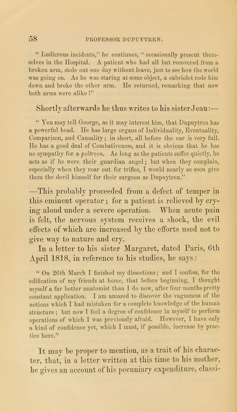 “ Ludicrous incidents,” he continues, “ occasionally present them- selves in the Hospital. A patient who had all hut recovered from a broken arm, stole out one day without leave, just to see how the world was going on. As he was staring at some object, a cabriolet rode him down and broke the other arm. He returned, remarking that noAV both arms were alike !” Shortly afterwards he thus writes to his sister Jean:— “ You may tell George, as it may interest him, that Dupuytren has a powerful head. He has large organs of Individuality, Eventuality, Comparison, and Causality; in short, all before the ear is very full. He has a good deal of Combativeness, and it is obvious that he has no sympathy for a poltroon. As long as the patients suffer quietly, he acts as if he were their guardian angel; but when they complain, especially wdien they roar out for trifles, I would nearly as soon give them the devil himself for their surgeon as Dupuytren.” —This probably proceeded from a defect of temper iu this eminent operator; for a patient is relieved by cry- ing aloud under a severe operation. When acute pain is felt, the nervous system receives a shock, the evil effects of which are increased by the efforts used not to give way to nature and cry. In a letter to his sister Margaret, dated Paris, 6th April 1818, in reference to his studies, he says : “ On 26th March I finished my dissections; and I confess, for the edification of my friends at home, that before beginning, I thought myself a far bettor anatomist than I do now, after four mouths pretty constant application. I am amazed to discover the A^agueness of the notions Avhich I had mistaken for a complete knoAvledge of the human structure ; but noAV I feel a degree of confidence iu myself to perform operations of Avhich I Avas previously afraid. HoAvover, I have only a kind of confidence yet, Avhich I must, if possible, increase by prac- tice here.” It may be proper to mention, as a trait of his charac- ter, that, in a letter written at this time to his mother, he gives an account of his pecuniary expenditure, classi-