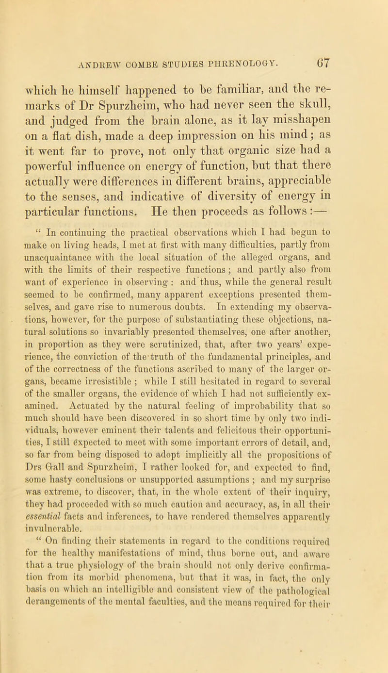 which he himself happened to he familiar, and the re- marks of Dr Spnrzheim, who had never seen the sknll, and judged from the brain alone, as it lay misshapen on a flat dish, made a deep impression on his mind; as it went far to prove, not only that organic size had a powerful influence on energy of function, hut that there actually were differences in different brains, appreciable to the senses, and indicative of diversity of energy in particular functions. He then proceeds as follows : — “ In continuing the practical observations which I had begun to make on living heads, I met at first with many difficulties, partly from unacquaintance with the local situation of the alleged organs, and with the limits of their respective functions ; and partly also fi'om want of experience in observing : and thus, while the general result seemed to he confirmed, many apparent exceptions presented them- selves, and gave rise to numerous doubts. In extending my observa- tions, however, for the purpose of substantiating these objections, na- tural solutions so invariably presented themselves, one after another, in proportion as they were scrutinized, that, after two year's’ expe- rience, the conviction of the-truth of the fundamental principles, and of the correctness of the functions ascribed to many of the larger or- gans, became irresistible ; while I still hesitated in regard to several of the smaller organs, the evidence of which I had not sufficiently ex- amined. Actuated by the natural feeling of improbability that so much should have been discovered in so short time by only two indi- viduals, however eminent their talents and felicitous their oppoi’tuni- ties, I still Expected to meet with some important errors of detail, and, so far from being disposed to adopt implicitly all the propositions of Drs Gall and Spurzheim, I rather looked for, and expected to find, some hasty conclusions or unsupported assumptions ; and my surprise was extreme, to discover, that, in the whole extent of their inquiry, they had proceeded with so much caution and accuracy, as, in all their essential facts and inferences, to have rendered tliemsolves apparently invulnerable. “ On finding their statements in regard to the conditions required for the healthy manifestations of mind, thus borne out, and aware that a true physiology of the brain should not only derive confirma- tion from its morbid phenomena, but that it was, in fact, the only basis on which an intelligible and consistent view of the pathological derangements of the mental faculties, and the moans required for their