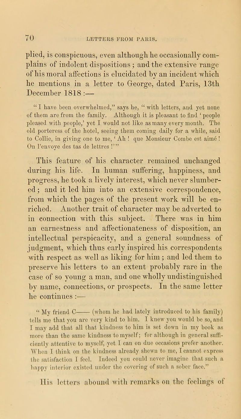 plied, is conspicuous, even altliougli lie occasionally coiii- plaiiis of indolent dispositions; and the extensive range of his moral affections is elucidated hy an incident which he mentions in a letter to Greorge, dated Paris, 13th December 1818 :— “ I have been overwhelmed,” says he, “ with letters, aud yet none of them are from the family. Although it is pleasant to find ‘ people pleased with people,’ yet I would not like as many every month. The old porteress of the hotel, seeing them coming daily for a while, said to Collie, in giving one to me, ‘ Ah ! que Monsieur Combe est aime ! On I’envoye des tas de lettres !’” This feature of his character remained imchauged during his life. In human suffering, happiness, aud progress, he took a lively interest, which never slnmher- ed; aud it led him into an extensive correspondence, from which the pages of the present work will he en- riched. Another trait of character may he adverted to in connection with this subject. There was in him ail earnestness and affectionateness of disposition, an intellectual perspicacity, and a general soundness of judgment, which thus early inspired his correspondents with respect as well as liking for him ; aud led them to preserve his letters to an extent probably rare in the case of so young a man, and one wholly imdistingiiished hy name, connections, or prospects. In the same letter he continnes :— “ My friend C (whom be bad lately introduced to bis family) tells mo that you are very kind to bim. I knew you would be so, and I may add that all that kindness to bim is sot down in my book as more than tbc same kindness to myself; for altbougb in general suffi- ciently attentive to myself, yet. I can on duo occasions prefer another. When I think on the kindness already shown to me, Tcannot express ibe satisfaction 1 fool. Indood you could novei- imagine that such a happy intoi'ior existed \indcr the covering of such a sober face.” llis letters ahound with remarks on the feelings of