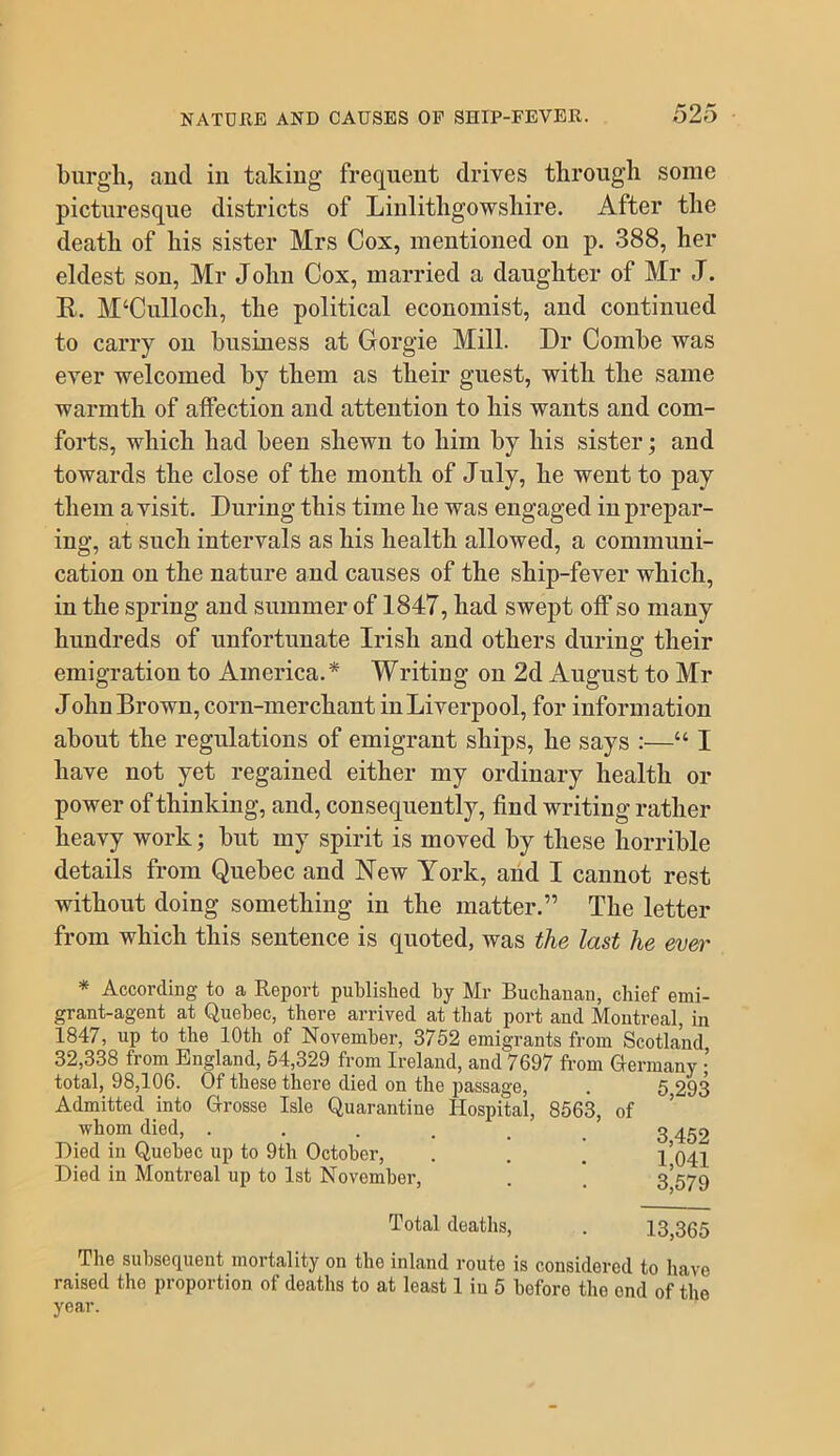 burgh, and in taking frequent drives through some picturesque districts of Linlithgowshire. After the death of his sister Mrs Cox, mentioned on p. 388, her eldest son, Mr John Cox, married a daughter of Mr J. R, M‘Culloch, the political economist, and continued to carry on business at Gorgie Mill. Dr Combe was ever welcomed by them as their guest, with the same warmth of affection and attention to his wants and com- forts, which had been shewn to him by his sister; and towards the close of the month of July, he went to pay them a visit. During this time he was engaged in prepar- ing, at such intervals as his health allowed, a communi- cation on the nature and causes of the ship-fever which, in the spring and summer of 1847, had swept off so many hundreds of unfortunate Irish and others during their emigration to America.* Writing on 2d August to Mr John Brown, corn-merchant in Liverpool, for information about the regulations of emigrant ships, he says :—“ I have not yet regained either my ordinary health or power of thinking, and, consequently, find writing rather heavy work; but my spirit is moved by these horrible details from Quebec and New York, and I cannot rest without doing something in the matter.” The letter from which this sentence is quoted, was the last he ever * According to a Report published by Mr Buchanan, chief emi- grant-agent at Quebec, there arrived at that port and Montreal, in 1847, up to the 10th of November, 3752 emigrants from Scotland 32,338 from England, 54,329 from Ireland, and 7697 from Germany • total, 98,106. Of these there died on the passage, . 5 293 Admitted into Orosse Isle Quarantine Hospital, 8663, of whom died, . . . . _ g ^^2 Hied in Quebec up to 9th October, . . . 1*041 Died in Montreal up to 1st November, . . 3*579 Total deaths, . 13,365 The subsequent mortality on the inland route is considered to have raised the proportion of deaths to at least 1 in 5 before the end of the year.