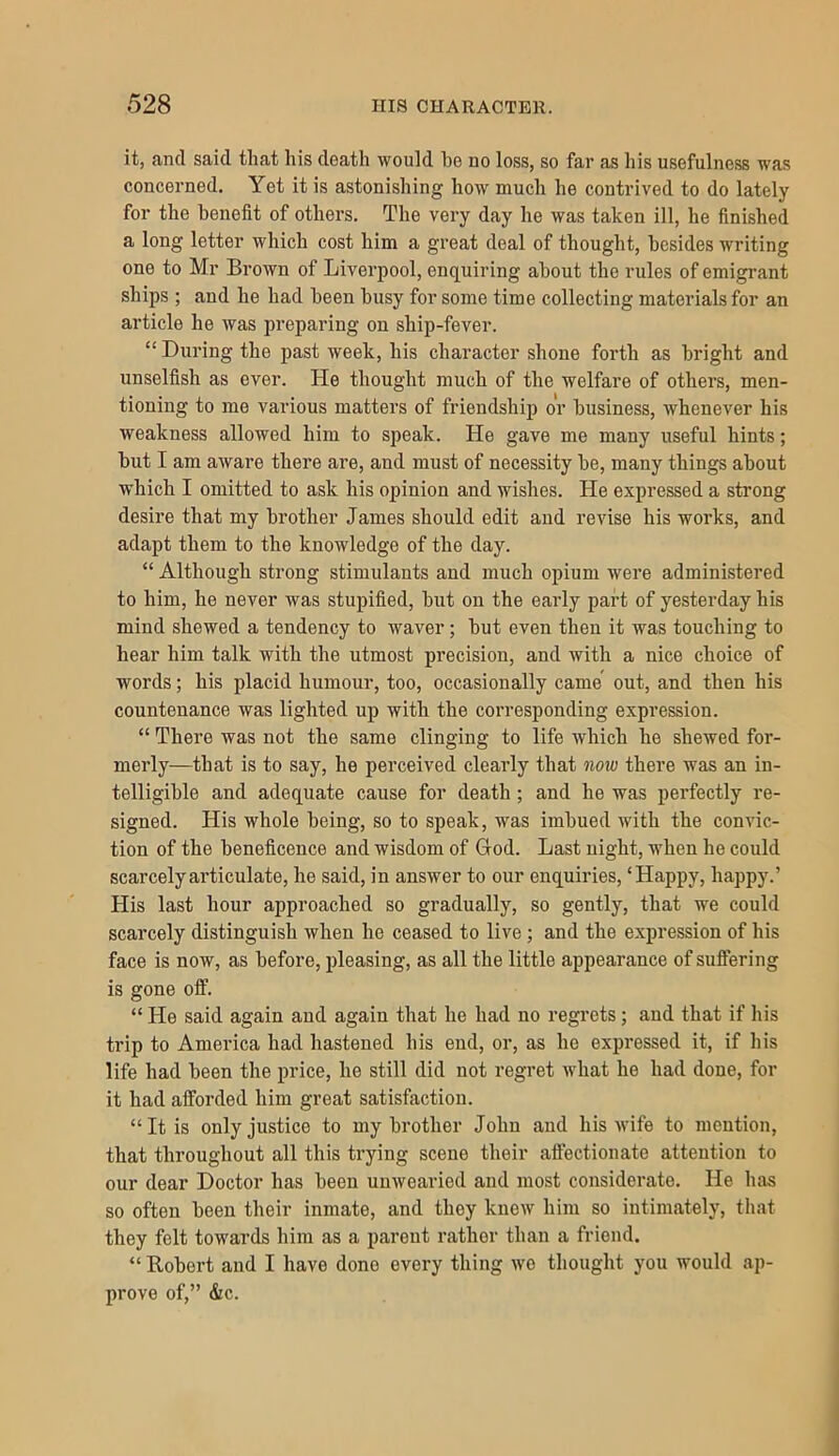 it, and said that his death would be no loss, so far as his usefulness was concerned. Yet it is astonishing how much he contrived to do lately for the benefit of others. The very day he was taken ill, he finished a long letter which cost him a great deal of thought, besides writing one to Mr Brown of Liverpool, enquiring about the rules of emigrant ships ; and he had been busy for some time collecting materials for an article he was preparing on ship-fever. “ During the past week, his character shone forth as bright and unselfish as ever. He thought much of the welfare of others, men- tioning to me various matters of friendshij) or business, whenever his weakness allowed him to speak. He gave me many useful hints; but I am aware there are, and must of necessity be, many things about which I omitted to ask his opinion and wishes. He expressed a strong desire that my brother James should edit and revise his works, and adapt them to the knowledge of the day. “ Although strong stimulants and much opium were administered to him, he never was stupified, but on the early part of yesterday his mind shewed a tendency to Avaver; but even then it Avas touching to hear him talk with the utmost precision, and Avith a nice choice of words; his placid humour, too, occasionally came out, and then his countenance was lighted up with the corresponding expression. “ There was not the same clinging to life which he shewed for- merly—that is to say, he perceived clearly that now there was an in- telligible and adequate cause for death; and he was perfectly re- signed. His whole being, so to speak, was imbued with the con Auc- tion of the beneficence and wisdom of God. Last night, when he could scarcely articulate, he said, in ansAver to our enquiries, ‘Happy, happy.’ His last hour approached so gradually, so gently, that we could scarcely distinguish Avhen he ceased to live ; and the expression of his face is now, as before, pleasing, as all the little appearance of suffering is gone off. “ He said again and again that he had no regrets; and that if his trip to America had hastened his end, or, as he expressed it, if his life had been the price, he still did not regret Avhat he had done, for it had afforded him great satisfaction. “It is only justice to my brother John and his Avife to mention, that throughout all this trying scene their affectionate attention to our dear Doctor has been unAvearied and most considerate. He has so often been their inmate, and they kneAv him so intimately, that they felt towards him as a parent rather than a friend. “ Robert and I have done every thing Ave thought you Avould ap- prove of,” &c.