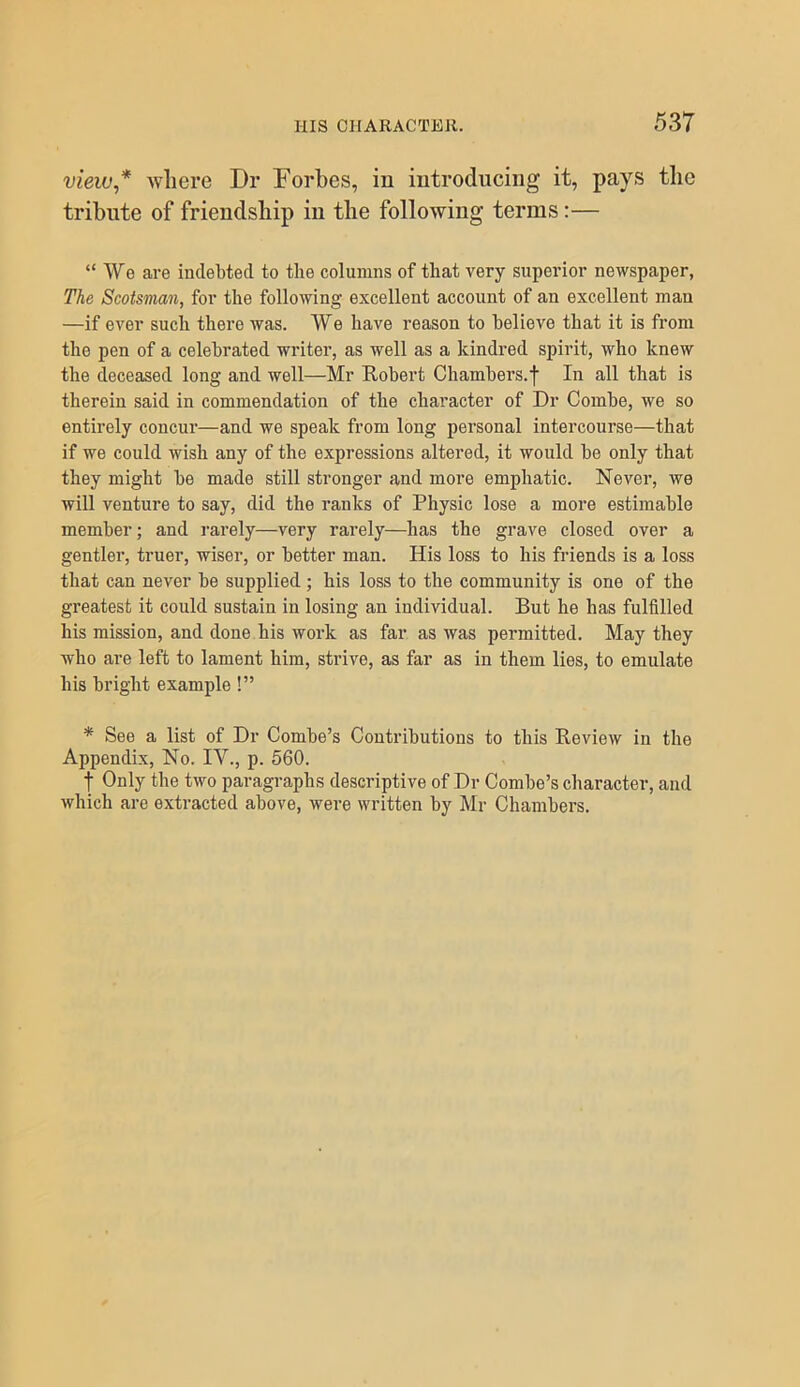 view* where Dr Dorbes, iu iutroduciiig it, pays the tribute of friendship in the following terms:— “ We are indebted to the columns of that very superior newspaper, The Scotsman, for the following excellent account of an excellent man —if ever such there was. We have reason to believe that it is from the pen of a celebrated writer, as well as a kindred spirit, who knew the deceased long and well—Mr Robert Chambers.f In all that is therein said in commendation of the character of Dr Combe, we so entirely concur—and we speak from long personal intercourse—that if we could wish any of the expressions altered, it would be only that they might be made still stronger and more emphatic. Never, we will venture to say, did the ranks of Physic lose a more estimable member; and rarely—very rarely—has the grave closed over a gentler, truer, wiser, or better man. His loss to his friends is a loss that can never be supplied ; his loss to the community is one of the greatest it could sustain in losing an individual. But he has fulfilled his mission, and done his work as far as was permitted. May they who are left to lament him, strive, as far as in them lies, to emulate his bright example !” * See a list of Dr Combe’s Contributions to this Review in the Appendix, No. IV., p. 560. t Only the two paragraphs descriptive of Dr Combe’s character, and which are extracted above, were written by Mr Chambers.