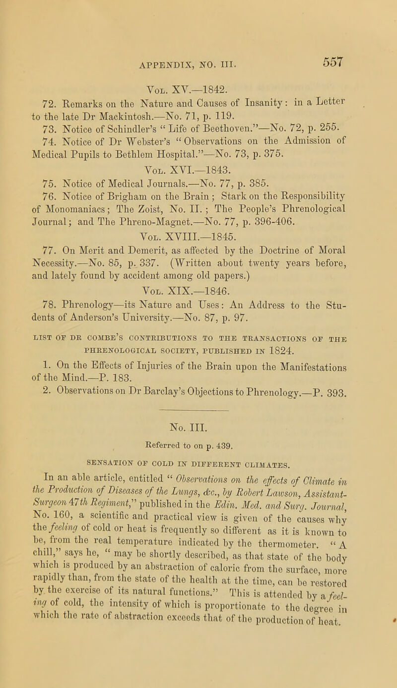 VoL. XV.—1842. 72. Remarks on the Nature and Causes of Insanity: in a Letter to the late Dr Mackintosh.—No. 71, p- 119. 73. Notice of Schindler’s “Life of Beethoven.”—No. 72, p. 255. 74. Notice of Dr Webster’s “Observations on the Admission of Medical Pupils to Bethlem Hospital.”—No. 73, p. 375. VoL. XVI.—1843. 75. Notice of Medical Journals.—No. 77, p. 385. 76. Notice of Brigham on the Brain ; Stark on the Responsibility of Monomaniacs; The Zoist, No. IT. ; The People’s Phrenological Journal; and The Phreno-Magnet.—No. 77, p. 396-406. VoL. XVIII.—1845. 77. On Merit and Demerit, as affected by the Doctrine of Moral Necessity.—No. 85, p. 337. (Written about twenty years before, and lately found by accident among old papers.) VoL. XIX.—1846. 78. Phrenology—its Nature and Uses: An Address to the Stu- dents of Anderson’s University.—No. 87, p. 97. LIST OF DR combe’s CONTRIBUTIONS TO THE TRANSACTIONS OF THE PHRENOLOGICAL SOCIETY, PUBLISHED IN 1824. 1. On the Effects of Injuries of the Brain upon the Manifestations of the Mind.—P. 183. 2. Observations on Dr Barclay’s Objections to Phrenology.—P. 393. No. III. Referred to on p. 439. SENSATION OP COLD IN DIFFERENT CLIMATES. In an able article, entitled “ Observations on the effects of Climate in the Production of Diseases of the Lungs, chc., by Robert Lawson, Assistant- Surgeon 47 th Regimmt,^^ published in the Edin. Med. andSurg. Journal, No. 160, a scientific and practical view is given of the causes why i\\e feeling of cold or heat is frequently so different as it is known to be, from the real temperature indicated by the thermometer. “ A chill,” says he, “ may be shortly described, as that state of the body which is produced by an abstraction of caloric from the surface more rapidly than, from the state of the health at the time, can be restored by, the exercise of its natural functions.” Tliis is attended by a feel- ing oi cold, the intensity of which is proportionate to the degree in which tlie rate of abstraction exceeds that of the production of licat.