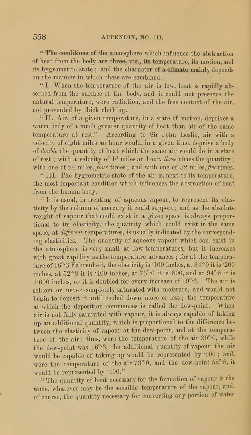 “ The conditions of the atmosphere which influence the abstraction of heat from the body are three, viz., its temperature, its motion, and its hygrometric state ; and the character of a climate mainly depends on the manner in which these are combined. “ I. When the temperature of the air is low, heat is rapidly ab- sorbed from the surface of the body, and it could not preserve the natural temperature, were radiation, and the free contact of the air, not pi’evented by thick clothing. “ II. Air, of a given temperature, in a state of motion, deprives a warm body of a much greater quantity of heat than air of the same temperature at rest.” According to Sir John Leslie, air with a velocity of eight miles an hour would, in a given time, deprive a body of double the quantity of heat which the same air would do in a state of rest; with a velocity of 16 miles an hour, three times the quantity ; with one of 24 miles,/owr times; and with one of 32 miles,times. “ III. The hygrometric state of the air is, next to its temperature, the most important condition which influences the abstraction of heat from the human body. “ It is usual, in treating of aqueous vapour, to represent its elas- ticity by the column of mercury it could support; and as the absolute weight of vapour that could exist in a given space is always propor- tional to its elasticity, the quantity which could exist in the same space, at different temperatures, is usually indicated by the correspond- ing elasticities. The quantity of aqueous vapour which can exist in the atmosphere is very small at low temperatures, but it increases with great rapidity as the temperature advances ; for at the tempera- ture of 16°'3 Fahrenheit, the elasticity is TOO inches, at 34°'0 it is ’200 inches, at 52°'8 it is ‘400 inches, at 73°’0 it is '800, and at 94°‘8 it is 1'600 inches, or it is doubled for every increase of 19°‘6. The air is seldom or never completely saturated with moisture, and would not begin to deposit it until cooled down more or less; the temperature at which the deposition commences is called the dew-point. When air is not fully saturated with vapour, it is always capable of taking up an additional quantity, which is proportional to the difference be- tween the elasticity of vapour at the dew-point, and at the tempera- ture of the air: thus, were the temperature of the air 30°’0, while the dew-point Avas 16°’3, the additional quantity of vapour the air would be capable of taking up would be represented by TOO ; and, Avere the temperature of the air 73°'0, and the dcAV-point 52°‘8, it Avould be represented by TOO.” “ The quantity of heat necessary for the formation of A^apour is the same, Avhatever may bo the sensible temperature of the A'apour, and, of course, tbe quantity necessary for converting any portion of Avatei