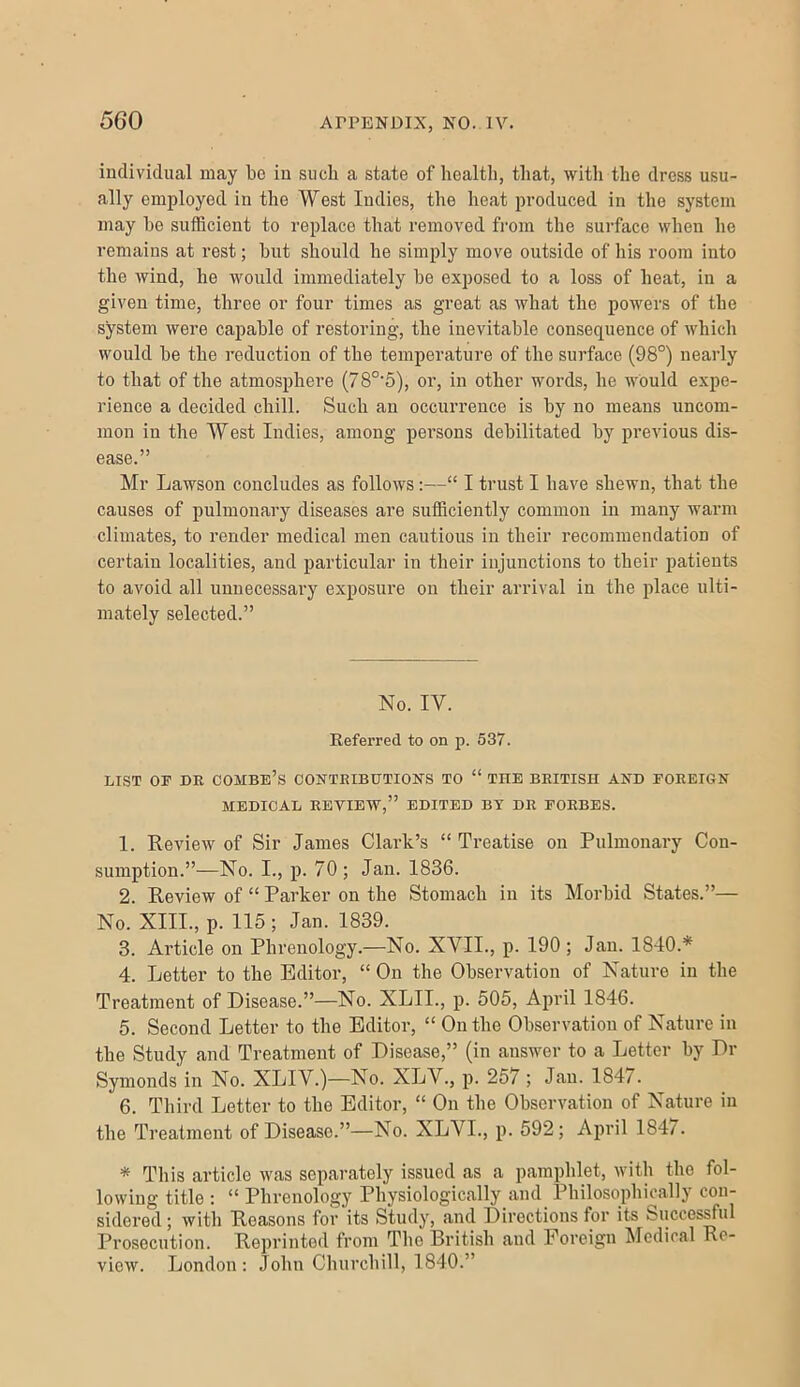 individual may be in such a state of health, that, with the dress usu- ally employed in the West Indies, the heat produced in the system may he sufficient to replace that removed from the surface when he remains at rest; hut should he simply move outside of his room into the wind, he would immediately be exposed to a loss of heat, in a given time, three or four times as great as what the powers of the system were capable of restoring, the inevitable consequence of Avhich would he the reduction of the temperature of the surface (98°) nearly to that of the atmosphere (78°'5), or, in other words, he would expe- rience a decided chill. Such an occurrence is by no means uncom- mon in the West Indies, among persons debilitated by previous dis- ease.” Mr Lawson concludes as follows:—“ I trust I have shewn, that the causes of pulmonary diseases are sufiSciently common in many warm climates, to render medical men cautious in their recommendation of certain localities, and particular in their injunctions to their patients to avoid all unnecessary exposure on their arrival in the place ulti- mately selected.” No. IV. Referred to on p. 637. LIST OF DR combe’s CONTRIBUTIONS TO “ THE BRITISH AND FOREIGN MEDICAL REVIEW,” EDITED BY DR FORBES. 1. Review of Sir James Clark’s “ Treatise on Pulmonary Con- sumption.”—No. I., p. 70 ; Jan. 1836. 2. Review of “ Parker on the Stomach in its Morbid States.”— No. XIII., p. 115 ; Jan. 1839. 3. Article on Phrenology.—No. XVII., p. 190 ; Jan. 1840.* 4. Letter to the Editor, “ On the Observation of Nature in the Treatment of Disease.”—No. XLII., p. 505, April 1846. 5. Second Letter to the Editor, “ On the Observation of Nature in the Study and Treatment of Disease,” (in answer to a Letter by Dr Symonds in No. XLIV.)—No. XLV., p. 257 ; Jan. 1847. 6. Third Letter to the Editor, “ On the Observation of Nature in the Treatment of Disease.”—No. XLVL, p. 592; April 1847. * This article was separately issued as a pamphlet, with the fol- lowing title ; “ Phrenology Physiologically and^ Philosophically con- sidered ; with Reasons for its Study, and Directions for its Succesrful Prosocution. Reprinted from The British and Foreign Medical Re- view. London: John Churchill, 1840.”