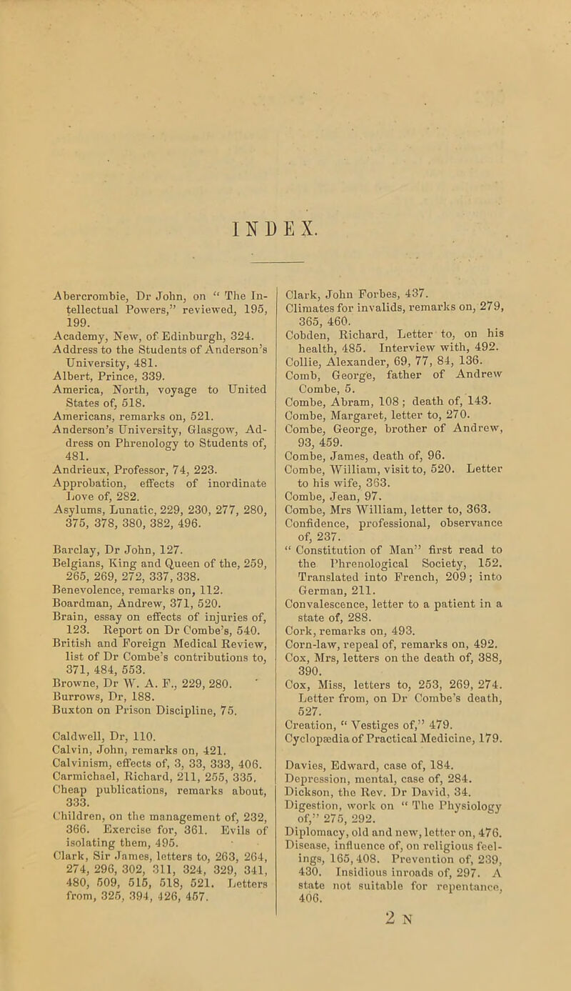 INDEX. Abercrombie, Dr John, on “ The In- tellectual Powers,” reviewed, 195, i99. Academy, New, of Edinburgh, 324. Address to the Students of Anderson’s University, 481. Albert, Prince, 339. America, North, voyage to United States of, 518. Americans, remarks on, 521. Anderson’s University, Glasgow, Ad- dress on Phrenology to Students of, 481. Andrieux, Professor, 74, 223. Approbation, effects of inordinate Love of, 282. Asylums, Lunatic, 229, 230, 277, 280, 375, 378, 380, 382, 496. Barclay, Dr John, 127. Belgians, King and Queen of the, 259, 265, 269, 272, 337, 338. Benevolence, remarks on, 112. Boardman, Andrew, 371, 520. Brain, essay on effects of injuries of, 123. Eeport on Dr Combe’s, 540. British and Foreign Medical Review, list of Dr Combe’s contributions to, 371, 484, 553. Browne, Dr W. A. P., 229, 280. Burrows, Dr, 188. Buxton on Prison Discipline, 75. Caldwell, Dr, 110. Calvin, John, remarks on, 421. Calvinism, effects of, 3, 33, 333, 406. Carmichael, Richard, 211, 255, 335. Cheap publications, remarks about, 333. Children, on the management of, 232, 366. Exercise for, 361. Evils of isolating them, 495. Clark, Sir James, letters to, 263, 264, 274, 296, 302, 311, 324, 329, 341, 480, 509, 515, 518, 521. Letters from, 326, 394, 426, 467. Clark, John Forbes, 437. Climates for invalids, remarks on, 279, 365, 460. Cobden, Richard, Letter to, on his health, 485. Interview with, 492. Collie, Alexander, 69, 77, 84, 136. Comb, George, father of Andrew Combe, 5. Combe, Abram, 108 ; death of, 143. Combe, Margaret, letter to, 270. Combe, George, brother of Andrew, 93, 459. Combe, James, death of, 96. Combe, William, visit to, 520. Letter to his wife, 363. Combe, Jean, 97. Combe, Mrs William, letter to, 363. Confidence, professional, observance of, 237. “ Constitution of Man” first read to the Phrenological Society, 152. Translated into French, 209; into German, 211. Convalescence, letter to a patient in a state of, 288. Cork, remarks on, 493. Corn-law, repeal of, remarks on, 492. Cox, Mrs, letters on the death of, 388, 390. Cox, Miss, letters to, 263, 269, 274. Letter from, on Dr Combe’s death, 527. Creation, “ Vestiges of,” 479. Cyclopaedia of Practical Medicine, 179. Davies, Edward, case of, 184. Depression, mental, case of, 284. Dickson, the Rev. Dr David, 34. Digestion, work on “ The Physiology of,” 275, 292. Diplomacy, old and new, letter on, 476. Disease, influence of, on religious feel- ings, 165, 408. Prevention of, 239, 430. Insidious inroads of, 297. A state not suitable for repentance, 406. 2 N