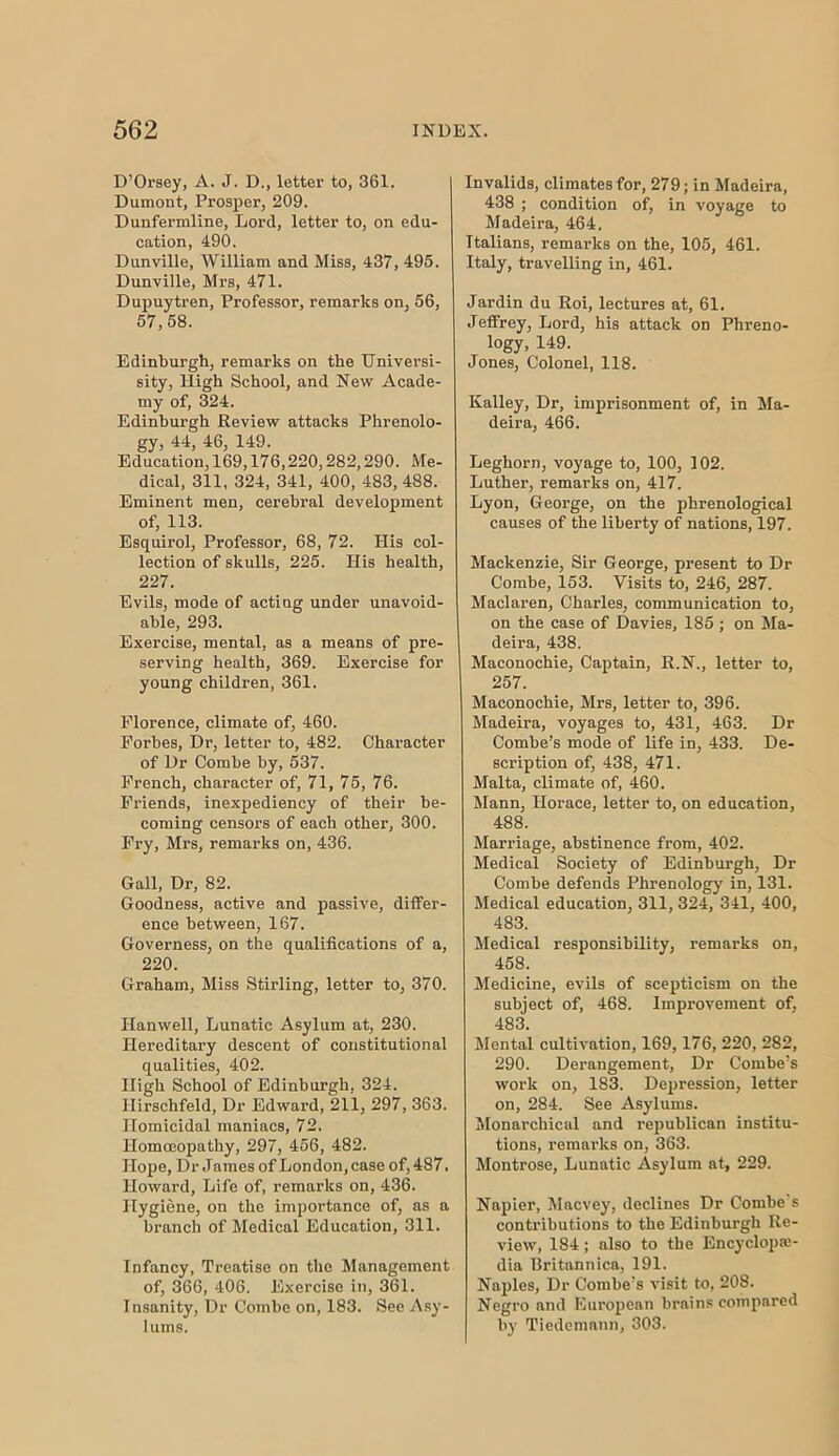 D’Orsey, A. J. D., letter to, 361. Dumont, Prosper, 209. Dunfermline, Lord, letter to, on edu- cation, 490. Dunville, William and Miss, 437, 495. Dunville, Mrs, 471. Dnpuytren, Professor, remarks on, 56, 57,58. Edinburgh, remarks on the TJniversi- sity. High School, and New Acade- my of, 324. Edinburgh Review attacks Phrenolo- gy, 44, 46, 149. Education, 169,176,220,282,290. Me- dical, 311, 324, 341, 400, 483, 488. Eminent men, cerebral development of, 113. Esquirol, Professor, 68, 72. His col- leetion of skulls, 225. His health, 227. Evils, mode of acting under unavoid- able, 293. Exercise, mental, as a means of pre- serving health, 369. Exercise for young children, 361. Florence, climate of, 460. Forbes, Dr, letter to, 482. Character of Dr Combe by, 537. French, character of, 71, 75, 76. Friends, inexpediency of their be- coming censors of each other, 300. Fry, Mrs, remarks on, 436. Gall, Dr, 82. Goodness, active and passive, differ- ence between, 167. Governess, on the qualifications of a, 220. Graham, Miss Stirling, letter to, 370. Hanwell, Lunatic Asylum at, 230. Hereditary descent of constitutional qualities, 402. High School of Edinburgh, 324. Hirschfeld, Dr Edward, 211, 297, 363. Homicidal maniacs, 72. Homoeopathy, 297, 456, 482. Hope, Dr James of London, case of, 487. Howard, Life of, remarks on, 436. Hygiene, on the importance of, as a branch of Medical Education, 311. Infancy, Treatise on the Management of, 366, 406. Exercise in, 361. Insanity, Dr Combe on, 183. See Asy- lums. Invalids, climates for, 279; in Madeira, 438 ; condition of, in voyage to Madeira, 464, Italians, remarks on the, 105, 461. Italy, travelling in, 461. Jardin du Roi, lectures at, 61. Jeffrey, Lord, his attack on Phreno- logy, 149. Jones, Colonel, 118. Kalley, Dr, imprisonment of, in Ma- deira, 466. Leghorn, voyage to, 100, 102. Luther, remarks on, 417. Lyon, George, on the phrenological causes of the liberty of nations, 197. Mackenzie, Sir George, present to Dr Combe, 153. Visits to, 246, 287. Maclaren, Charles, communication to, on the case of Davies, 185 ; on Ma- deira, 438. Maconochie, Captain, R.N., letter to, 257. Maconochie, Mrs, letter to, 396. Madeira, voyages to, 431, 463. Dr Combe’s mode of life in, 433. De- scription of, 438, 471. Malta, climate of, 460. Mann, Horace, letter to, on education, 488. Marriage, abstinence from, 402. Medical Society of Edinburgh, Dr Combe defends Phrenology in, 131. Medical education, 311, 324, 341, 400, 483. Medical responsibility, remarks on, 458. Medicine, evils of scepticism on the subject of, 468. Improvement of, 483. Mental cultivation, 169,176, 220, 282, 290. Derangement, Dr Combe’s work on, 183. Depression, letter on, 284. See Asylums. Monarchical and republican institu- tions, remarks on, 363. Montrose, Lunatic Asylum at, 229. Napier, Macvey, declines Dr Combe s contributions to the Edinburgh Re- view, 184; also to the Encyclope- dia llritannica, 191. Naples, Dr Combe’s visit to, 208. Negro and European brains compared by Tiedemnnn, 303.