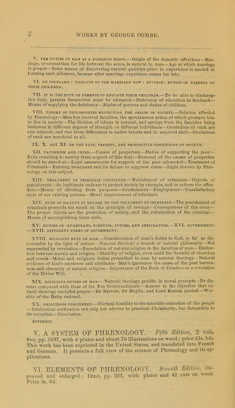 9 V. THE DUTIES OF MAN AS A DOMESTIC BEINO.— Origin of the domestic affections—Mar- rini;e, or connection for life between the sexes, is natural to man—Age at which marriage is proper—Some means of discovering natural qualities prior to experience is needed in forming such alliances, because after mairiage experience comes too late. VI. ON POLTGAMT : FIDELITY TO THE MAEaiAOE VOW : DIVOBCE: DOTIES OP PARENTS TO TUEIR CHILDREN. VII. JT IS THE DUTY OP PARENTS TO EDUCATE THEIR CHILDREN.—To be able to discharge this duty, parents themselves must be educated—Deficiency of education in Scotland— Means of supplying the deficiency—Rights of parents and duties of children. VIII. THEORY OF PHILOSOPHERS RESPECTING THE ORIGIN OF SOCIETY.—Solution afforded by Phi'enology—Man bas received faculties, the spontaneous action of which prompts him to live in society—The division of labour is natural, and springs fi-om the faculties being bestowed in different degrees of strength on different individuals— Gradations of rank are also natural, and rise from differences in native talents and in acquired skill—Gradations of rank are beneficial to all. IX. X. and XI. on the past, present, and prospective conditions op society. XII. PAUPERISM AND CRIME.—Causes of pauperism—Duties of supporting the poor— Evils resulting to society from neglect of this duty—Removal of the causes of pauperism should be aimed at—Legal assessments for support of the poor advocated—Treatment of Criminals— Existing treatment and its failure to suppress crime—Light tlirown by Phre- nology on this subject. XIII. TREATMENT OF CRIMINALS CONTINUED.—Puni-shmeut of Criminals—Objects of punishment—its legitimate ends are to protect society by example, and to reform the offen- ders—Means of effecting these purposes—Confinement—Employment—Unsatisfactory state of our existing prisons—Moral improvement of criminals. XIV. DUTY OF society IN REGARD TO THE TREATMENT OF CRIMINALS—The punishment of criminals proceeds too much on the principle of revenge—Consequences of this error— The proper objects are the protection of society, and the reformation of the criminal— Means of accomplishing these ends. XV. DUTIES OP GUARDIANS, SURETIES, JURORS, AND ARBITRATORS.—XVI. GOVERNMENT. —XVII. DIFFERENT FORMS OF GOVERNMENT. XVIII. RELIGIOUS DUTY OP MAN.—Consideration of man’s duties to God, so far as dis- coverable by the light of nature--Natural theology a branch of natural philosophy—Xot superseded by revelation—Foundation of natural religion in the faculties of man—Distinc- tion between morals and religion—Stability of religion, even amid the downfal of churches and creeds —Moral and religious duties prescribed to man by natural theology—Natural evidence of God’s existence and attributes—Man’s ignorance the cause of the past barren- ness and obscurity of natural religion—Importance of the Book of Creation as a revelation of the Divine Will. » XIX. RELIGIOUS DUTIES OF MAN.—Natural theology prolific in moral precepts—Its dic- tates compai-ed with those of the Ten Commandments—Answer to tlie objection that na- tural theology excludes prayer—Dr Barrow, Dr Heylin, and Lord Karnes, quoted.—Wor ship of the Deity rational. XX. objections considered.—Clerical hostility to the scientific education of the people —Intollcctual cultivation not only not adverse to practical Clu-istianity, but favourable to its reception—Conclusion. Appendix. V. A SYSTEM OP PHRBNOLOOY. Fifth Edition, 2 vols. 8vo, pp. 1037, with 4 plates and about 70 illustrations on wood; price 21s. bds. This work has been reprinted in the United States, and translated into French and German. It presents a full view of the science of Phrenology and its ap- plications. \\. ETjEMI^NTS op rilRENOLOGVY. Seventh Edition, im- proved and enlarged ; 12ino, pp. 225, with plates and 42 cuts on wood. Price 3s. 6d.