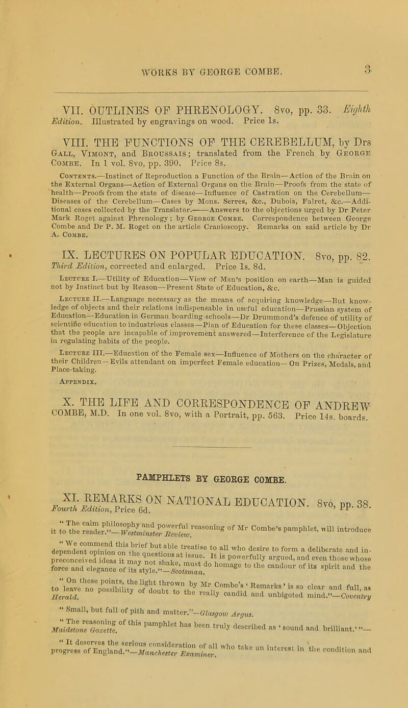 o VII. OUTLINES OP PHRENOLOGY. 8vo, pp. 33. Eighth Edition. Illustrated by engravings on w^ood. Price Is. VIII. THE FUNCTIONS OF THE CEREBELLUM, by Drs GrALL, ViMONT, and Broussais ; translated from the French by George Combe. In I vol. 8vo, jjp. 390. Price 8s. Contents.—Instinct of Reproduction a Function of the Bruin—Action of the Bruin on the External Organs—Action of External Organs on the Brain—Proofs from the state of health—Proofs from the state of disease—Influence of Castration on the Cerebellum— Diseases of the Cerebellum—Cases by Mons. Serres, &c., Dubois, Falret, &e.—Addi- tional cases collected by the Transl.ator. Answers to the objections urged by Dr Peter Mark Roget against Phrenology; by GEoncE Combe. Correspondence between George Combe and Dr P. M. Roget on the article Cranioscopy. Remarks on said article by Dr A. Combe. IX. LECTURES ON POPULAR EDUCATION. 8vo, pp. 82. Third Edition, corrected and enlarged. Price Is. 8d. Lecttee I.—Utility of Education—View of Man’s position on earth—Man is guided not by Instinct but by Reason—Present State of Education, &c. Lectdbe II.—Language necessary as the means of acquiring knowledge—But know- ledge of objects and their relations indispensable in useful education—Prussian system of Education—Education in German boarding-schools-Dr Drummond’s defence of utility of scientific education to industrious cla-sses—Plan of Education for these classes—Objection that the people are incapable of improvement answered—Interference of the Legislature in regulating habits of the people. Lectdbe III.—Education of the Female sex—Influence of Mothers on the character of their Children —Evils attendant on imperfect Female education—On Prizes, Medals and Place-taking. ’ Appendix. X. THE LIFE AND CORRESPONDENCE OF ANDREW COMBE, M.D. In one vol. 8vo, with a Portrait, pp. 563. Price 14s. boards. PAMPHLETS BY GEORGE COMBE. F V’ national education. 8vo, pp. 38. Fourth Edition, Price 6d. it to'^the re^er.’’!l!lpLto^^^^^ ^o^be’s pamphlet, wUl introduce depemlent'o^nbfn*i'rthG^ treatise to all who desu-e to form a deliberate and in- proleilelXsitmryrts^^^^^ force and elegance of its style.”—Scotsman. candoui of its spirit and the to‘\e®ve“no7osS^^ ^“'1. a. Herald. ^ '^'1 ““bigoted mind.”-Couenti-p “ Small, but full of pith and mutter.’’—Glasgow Argus. hfai^Z7GTeZ°' - ‘ ““d brilliant.’ progrL?rfErglanV.”-M^^^^^^^  condition and
