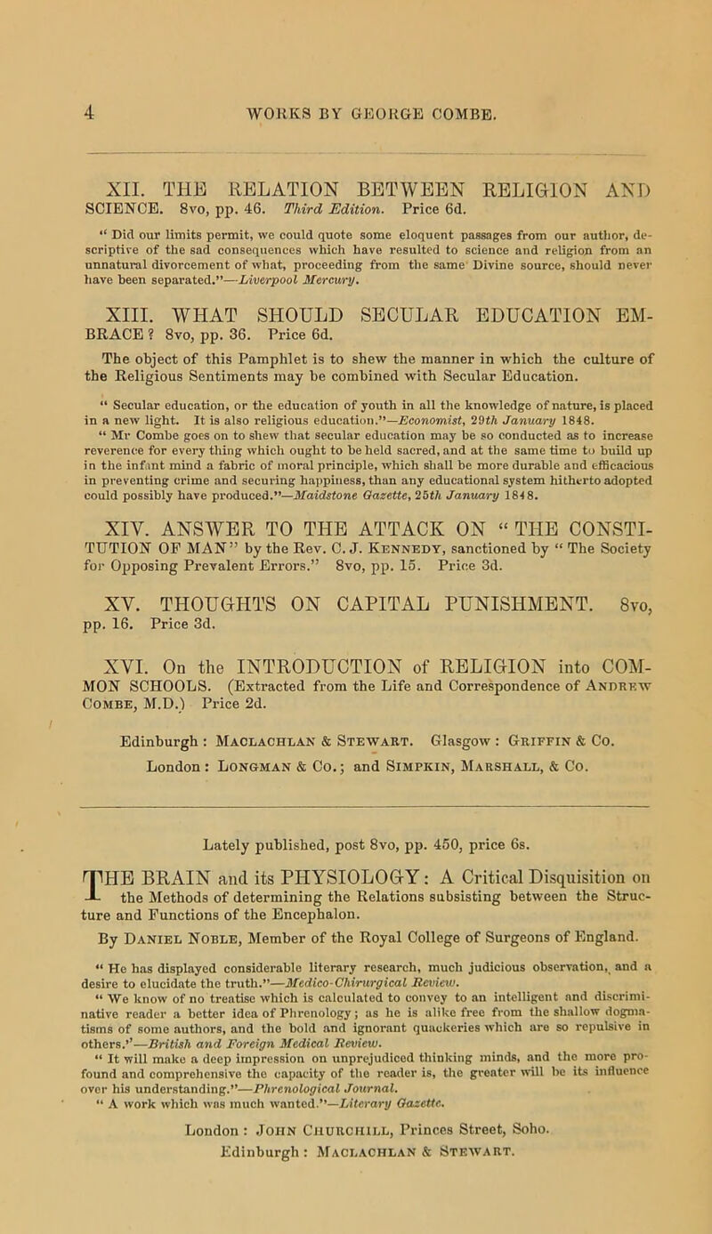 XII. THE RELATION BETWEEN RELIGION ANT) SCIENCE. 8vo, pp. 46. Third Edition. Price 6d. “ Did our limits permit, we could quote some eloquent passages from our author, de- scriptive of the sad consequences which have resulted to science and rcUgiou from an unnatural divorcement of what, proceeding from tlie same Divine source, should never have been separated.”—Liverpool Mercury, XIII. WHAT SHOULD SECULAR EDUCATION EM- BRACE ? 8vo, pp. 36. Price 6d. The object of this Pamphlet is to shew the manner in which the culture of the Religious Sentiments may be combined with Secular Education. “ Secular education, or the education of youth in all the knowledge of nature, is placed in a new light. It is also religious education.”—Economist, 29tA January 1848. “ Mr Combe goes on to shew that secular education may be so conducted as to increase reverence for every thing which ought to be held sacred, and at the same time to build up in the infant mind a fabric of moral principle, which shall be more durable and efficacious in preventing crime and securing happiness, than any educational system hitherto adopted could possibly have produced.”—Maidstone Gazette, 25th January 184 8. XIV. ANSWER TO THE ATTACK ON » THE CONSTI- TUTION OF MAN” by the Rev. 0. J. Kennedy, sanctioned by “ The Society for Opposing Prevalent Errors.” 8vo, pp. 15. Price 3d. XV. THOUGHTS ON CAPITAL PUNISHMENT. 8vo, pp. 16. Price 3d. XVI. On the INTRODUCTION of RELIGION into COM- MON SCHOOLS. (Extracted from the Life and Correspondence of Andrew Combe, M.D.) Price 2d. Edinburgh : Maclachlan & Stewart. Glasgow : Griffin & Co. London: Longman & Co.; and Simpkin, Marshall, & Co. Lately published, post 8vo, pp. 450, price 6s. fTHE BRAIN and its PHYSIOLOGY: A Critical Disquisition on -L the Methods of determining the Relations subsisting between the Struc- ture and Functions of the Encephalon. By Daniel Noble, Member of the Royal College of Surgeons of England. “ He has displayed considerable literary research, much judicious observation, and a desire to elucidate the truth.”—Medico-Chirurgical Rcviciu. “ We know of no treatise which is calculated to convey to an intelligent and discrimi- native reader a better idea of Phrenology; as he is alike free from tlie shallow dogma- tisms of some authors, and the bold and ignorant quackeries which are so repulsive in others.’’—British and Foreign Medical Review. “ It will make a deep impression on unprejudiced thinking minds, and the more pro- found and comprehensive the capacity of the reader is, the greater will be its influence over his understanding.”—Phrenological Journal. “ A work which was much vnmted.”—Literary Gazette. London : John Churchill, Princes Street, Soho. Edinburgh: Maclachlan* Stewart.