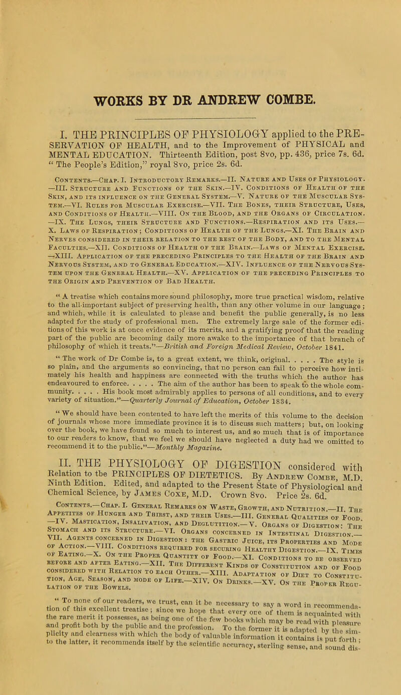 WORKS BY DR ANDREW COMBE I. THE PRINCIPLES OP PHYSIOLOOY applied to the PRE- SERVATION OP HEALTH, and to the Improvement of PHYSICAL and MENTAL EDUCATION. Thirteenth Edition, post 8vo, pp. 436, price 7s. 6d. “ The People’s Edition,” royal 8vo, price 2s. 6d. Contents.—Chap. I. Inthoductohy Kemabks.—II. Natdke and Uses of Phtsioloot. —III. Structure and Functions of the Skin.—IV. Conditions of Health of the Skin, and its influence on the General Ststem.—V. Nature of the Muscular Sts- TEM.—VI. Rules for Muscular Exercise.—VII. Tub Bones, their Structure, Uses, and Conditions of Health.—VIII. On the Blood, and the Organs of Circulation. —IX. The Lungs, their Structure and Functions.—Respiration and its Uses.— X. Laws of Respiration; Conditions of Health of the Lungs.—XL The Brain and Nerves considered in their relation to the rest of the Body, and to the Mental Faculties.-XII. Conditions of Health of the Brain.—Laws of Mental Exercise. —XIII. Application op the preceding Principles to the Health of the Brain and Nervous System, and to General Education.-XIV. Influence of the Nervous Sys- tem UPON the General Health.—XV. Application of the preceding Principles to THE Origin and Prevention of Bad Health. “ A treatise which contains more sound philosophy, more true practical wisdom, relative to tlie all-important subject of preserving health, than any other volume in our language ; and which, while it is calculated to please and benefit the public generally, is no less adapted for the study of professional men. The extremely large sale of the former edi- tions of this work is at once evidence of its merits, and a gratifying proof that the reading part of the public are becoming daily more awake to the Importance of that branch of philosophy of which it treats.”—British and Foreign Medical Review, October 1841. “ The work of Dr Combe is, to a great extent, we think, original The style is so plain, and the arguments so convincing, that no person can fail to perceive how inti- mately his health and happiness are connected witli the truths which the author has endeavoured to enforce The aim of the author has been to speak to the whole com- His book most admirably applies to persons of all conditions, and to every variety of situation.”—Quarterly Journal of Education, October 1834. “ We should have been contented to have left the merits of this volume to the decision of journals whose more immediate province it is to discuss such matters; but, on looking over the book, we have found so much to interest us, and so much that is of importance to our readers to know, that we feel we should have neglected a duty had we omitted to recommend it to the public.”—Monthly Magazine. II. THE PHYSIOLOGY OF DIGESTION considered with Kelation to the PKINCIPLES OP DIETETICS. By Andrew Combe, JI.D. Ninth Edition. Edited, and adapted to the Present State of Physiological and Chemical Science, by James Coxe, M.D. Crown 8vo. Price 2s. 6d Contents. Chap. I. General Remarks on Waste, Growth, and Nutrition. II Thf Appetites of Hunger and Thdist, and their Uses.—III. General Qualities of Food IV. Mastication, Insahvation, and Deglutition.—V. Organs of Digestion: The Stomach and its Structure.—VI. Organs concerned in Intestinal Digestion the Gastric Juice, its Properties and Mode OF Action.—Vlll. Conditions required for securing Healthy Digestion.—IX Timfs OF Eating.-X. On the Proper Quantity of Food.—XI. Conditions to re observfd BEFORE AND AFTER EaTING.-XII. TiIE DIFFERENT KiNDS OF CONSTITUTION AND OF FoOD considered with Relation to each Otber.-XIII. Adaptation of Diet to Constitu- tion, Age, Season, and mode of Life.-XIV. On Drinks._XV. On the Proper Regu- lation of the Bowels. * ivegu- ” To none of our readers, we trust, can it be necessary to say a word in recommenda- tion of this excellent treatise; since we liope that every one of them is acquainted with the rare merit It possesses as being one of the few books which may be iT.ad wirple.rm and profit both by the public and the profession. To the former it is adapted by tl H phc ty and clearness with which the body of valuable information it contains is pu^forth • to the latter, it recommends itself by the scientific accuracy, sterling sense, and soui.rd