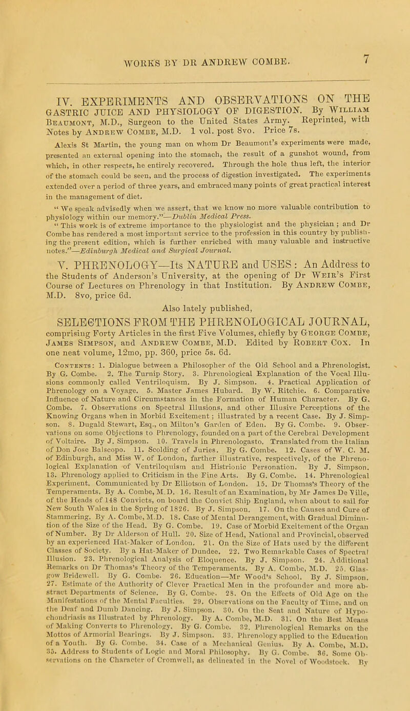 IV. EXPERIMENTS AND OBSERVATIONS ON THE GASTRIC JUICE AND PHYSIOLOGY OP DIGESTION. By William Beaumont, M.D., Surgeon to the United States Army. Reprinted, with Notes by Andrew Combe, M.D. 1 vol. post 8vo. Price 7s. Alexis St Martin, the young man on whom Dr Beaumont’s experiments were made, presented an external opening into tlie stomach, the result of a gunshot wound, from which, in other respects, he entirely recovered. Tlirough the hole thus left, the interior of the stomach could he seen, and the process of digestion investigated. The experiments extended over a period of three years, and embraced many points of great practical interest in the management of diet. “ We speak advisedly when we assert, that we know no more valuable contribution to physiology within our memory.”—Dublin Medical Press. “ This work is of extreme importance to the i)hysiologist and the physician ; and Dr Combe has rendered a most important service to the profession in this country by publish- ing the present edition, which is further enriched >vith many valuable and instructive notes.*’—Edinburgh Medical and Surgical Journal. V. PHRENOLOGY—Its NATURE and USES : An Address to the Students of Anderson’s University, at the opening of Dr Weir’s First Course of Lectures on Phrenology in that Institution. By Andrew Combe, M.D. Svo, price 6d. Also lately published, SELEGTIONS FROM THE PHRENOLOGICAL JOURNAL, comprising Forty Articles in the first Five Volumes, chiefly by George Combe, James Simpson, and Andrew Combe, M.D. Edited by Robert Cox. In one neat volume, 12mo, pp. 360, price 6s. 6d. Contents: 1. Dialogue between a Philosopher of the Old School and a Phrenologist. By G. Combe. 2. The Turnip Story. 3. Phrenological Explan.Ttion of the Vocal Illu- sions commonly called Ventriloquism. By J. Simpson. 4. Practical Application of Phrenology on a Voyage. 5. Master James Hubard. By W. Ritchie. 6. Comparative Influence of Natm-e and Circumstances in the Formation of Human Character. By G. Combe. 7. Observations on Spectral Illusions, and other Illusive Perceptions of the Knomng Organs when in Morbid Excitement; illustrated by a recent Case. By J. Simp- son. 8. Dugald Stewart, Esq., on Milton’s G.arden of Eden. By G. Combe. 9. Obser- vations on some Objections to Piirenology, founded on a part of the Cerebral Development of Voltaire. By J. Simpson. 10. Tr.ivels in Phrenologasto. Translated from the Itaiian of Don Jose Balscopo. 11. Scolding of Juries. By G. Combe. 12. Cases of W. C. M. of Edinburgh, and Miss AV. of London, farther illustrative, respectively, of the Phreno- logical Explanation of Ventriloquism and Histrionic Personation. By J. Simpson. 13. Phrenology applied to Criticism in the Fine Arts. By G. Combe. 14. Phrenological Experiment. Communicated by Dr Elliotson of London. 15. Dr Thomas’s Theory of the Temperaments. By A. Combe, M.D. 16. Result of an Examination, by Mr James De Aille, of tile Heads of 148 Convicts, on boai-d the Convict Ship England, wlren about to sail for New South Wales in the Spring of 1826. By J. Simpson. 17. On the Causes and Cure of Stammering. By A. Combe, M.D. 18. Case of Mental Derangement, with Gradual Diminu- tion of the Size of the Head. By G. Combe. 19. Case of Morbid E.xcitemcntofthe Organ of Number’. By Dr Alderson of Hull. 20. Size of Head, National and Provincial, observed by an experienced Hat-Maker of London. 21. On the Size of Hats used by the difforent Classes of Society. By a Hat-Maker of Dundee. 22. Two Remarkable Cases of Spectral Illusion. 23. Plirenologieal Analysis of Eloquence. By J. Simpson. 24. Additional Remarks on Dr Thomas’s Theory of the Temperaments. By A. Combe, M.D. 2,5. Glas- gow Bridewell. By G. Combe. 26. Education—Mr AVood’s School. By J. Simp.son. 27. Estimate of the Authority of Clever Practical Men in the profounder and more ab- stract Departments of Science. By G. Combe. 28. On the Ellbcts of Old Age on tlie Manifestations of the Mental Faculties. 29. Observations on the Faculty of Time, and on the Deaf and Dumb Dancing. By J. Simpson. SO. On the Scat .and Nature of Hypo- cliondriasis ns Illustrated by Phrenology. By A. Combe, M.D. 31. On the Best Means of Making Converts to Phrenology. By G. Combe. 32. Phrenological Remarks on the Mottos of Armorial Bearings. By J. Simpson. 83. Phrenology applied to the Educalion of a Youth. By G. Combe. 34. Case of a Meelianical Genius. By A. Combe, M.D. 35. Address to Students of Logie and Moral Philosophy. By G. Combe. 36. Some Ob- servations on the Character of Cromwell, ns delineated in the Novel of AA'oodstoek. By