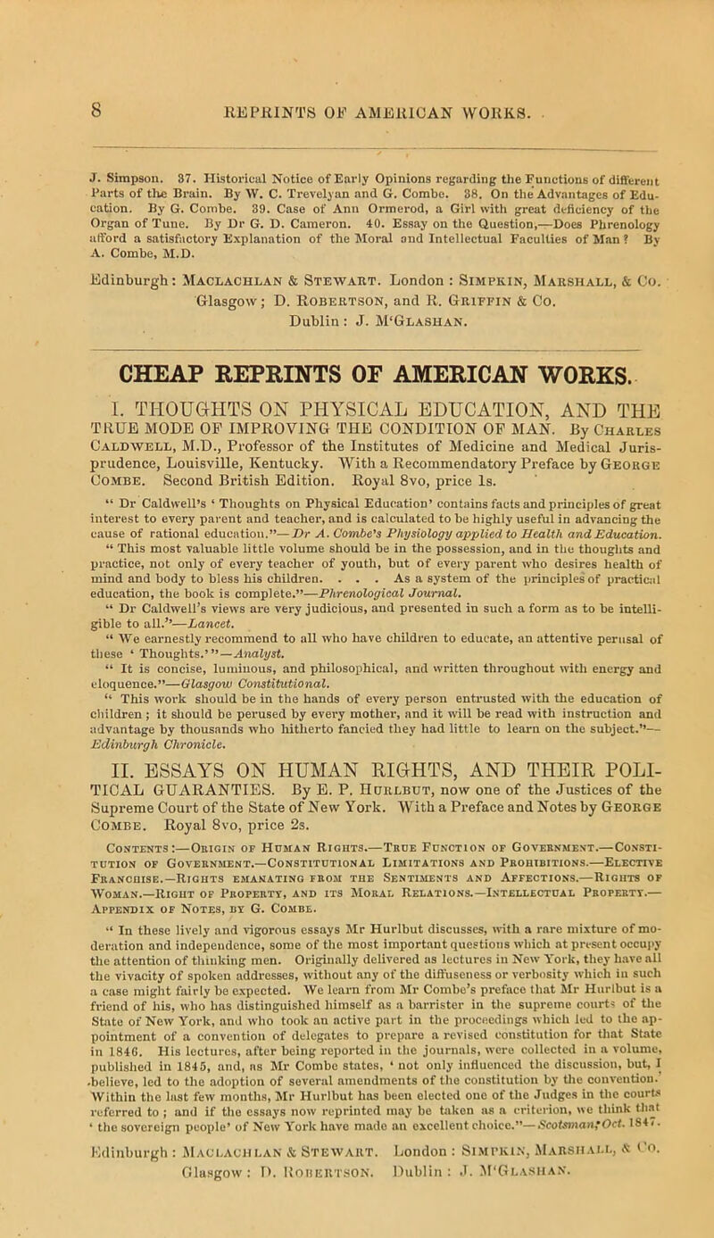 J. Simpson. 37. Historical Notice of EaiMy Opinions regarding the Functions of different I'arts of tile Brain. By W. C. Trevelyan and G. Combe. 38. On the Advantages of Edu- cation. By G. Combe. 39. Case of Ann Ormerod, a Girl witli great deficiency of the Organ of Tune. By Or G. D. Cameron. 40. Essay on the Question,—Does Phrenology afford a satisfactory Explanation of the Moral and Intellectual Faculties of Man ? By A. Combe, M.D. Edinburgh: Maclachlan & Stewart. London : Simpkin, Marshall, & Co. Glasgow; D. Robertson, and R. Griffin & Co. Dublin : J. M'Glashan. CHEAP REPRINTS OF AMERICAN WORKS. I. THOUGHTS ON PHYSICAL EDUCATION, AND THE TRUE MODE OF IMPROVING THE CONDITION OP MAN. By Charles Caldwell, M.D., Professor of the Institutes of Medicine and Medical Juris- prudence, Louisville, Kentucky. With a Recommendatory Preface by George Combe. Second British Edition. Royal 8vo, price Is. “ Dr Caldwell’s ‘ Thoughts on Physical Education’ contains facts and principles of great interest to every parent and teacher, and is calculated to be highly useful in advancing the cause of rational education.”—Dr A. Combe’s Physiology applied to Health and Education. “ This most valuable little volume should be in the possession, and in the thoughts and practice, not only of every teacher of youth, but of every parent who desires health of mind and body to bless his children. ... As a system of the principles of practicjil education, the book is complete.”—Phrenological Journal. ” Dr Caldwell’s views are very judicious, and presented in such a form as to be intelli- gible to all.’’—Lancet. “ We earnestly recommend to all who have children to educate, an attentive perusal of these ‘ Thoughts.’”—Analyst. “ It is concise, luminous, and philosophical, and vvritten throughout with energy and eloquence.”—Glasgow Constitutional. ” This work should be in the hands of every person entrusted with the education of children; it should be perused by every mother, and it will be read with instruction and advantage by thousands who hitherto fancied they had little to learn on the subject.”— Edinburgh Chronicle. II. ESSAYS ON HUMAN RIGHTS, AND THEIR POLI- TICAL GUARANTIES. By E. P. Hcjrlbut, now one of the Justices of the Supreme Court of the State of New York. With a Preface and Notes by George Combe. Royal 8vo, price 2s. Contents:—Obigin of Homan Rights.—True Function or Government.—Consti- tution OF Government.—Constitutional Limitations and Prohibitions.—Elective Franchise.-Rights emanating from the Sentiments and Affections.—Rights of Woman.—Right of Property, and its Moral Relations.—Intellectual Property.— Appendix of Notes, by G. Combe. ” In these lively and vigorous essays Mr Hurlbut discusses, with a rare mixture of mo- deration and independence, some of the most important questions which at present occupy the attention of thinking men. Originally delivered as lectures in New York, they have all the vivacity of spoken addi-esses, without any of the diffuseness or verbosity which in such a case might fairly be expected. We learn from Mr Combo’s preface that Mr Hurlbut is a friend of his, who has distinguished himself as a barrister in the supreme courts of tlie State of New York, and who took an active part in the proceedings which led to the ap- pointment of a convention of delegates to prepare a revised constitution for that State in 1840. His lectures, after being reported in the journals, were collected in a volume, published in 1845, and, as Mr Combe states, ‘ not only influenced the discussion, but, I •believe, led to the adoption of several amendments of the constitution by tlie convention. Within the last few months, Mr Hurlbut has been elected one of the Judges in the court-s referred to ; and if the essays now reprinted may be taken as a critci-ion, we think tli.at ‘ the sovereign people’ of New York have made an excellent choice.”—ticotsmantOci. 184/. Hdinburgh : Maolachlan & Stewart. London : Si.mpki.n, Marshall, « (’o. Glasgow: D. Korekt.son. Dublin: J. M'Glasha.v.