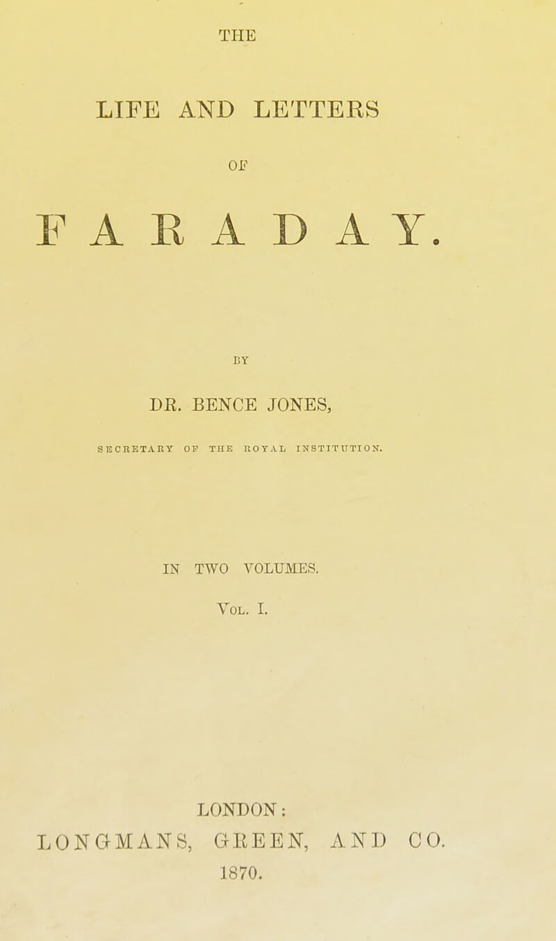 LIFE AND LETTERS or F A E A D A Y BY BR. BENCE JONES, SECRETAny OP TUE nOTAL INSTITXTTION. IN TWO VOLUMES. Vol. I. LONDON: LONGMANS, GEEEN, 1870. AND CO.