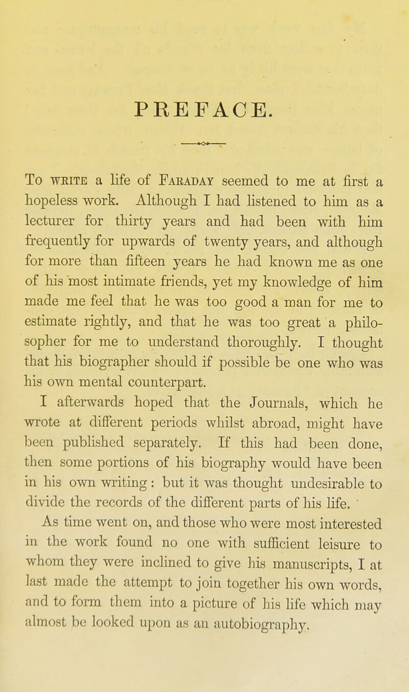 PREFACE. To WEiTE a life of Faraday seemed to me at first a hopeless work. Although I had hstened to him as a lecturer for thirty years and had been with him frequently for upwards of twenty years, and although for more than fifteen years he had known me as one of his most intimate friends, yet my knowledge of him made me feel that he was too good a man for me to estimate rightly, and that he was too great a philo- sopher for me to understand thoroughly. I thought that his biographer should if possible be one who was his own mental counterpart. I afterwards hoped that the Journals, which he wrote at difierent periods whilst abroad, might have been published separately. If this had been done, then some portions of his biography would have been in his own writing : but it was thought undesirable to divide the records of the different parts of liis life.  As time went on, and those who were most interested in the work found no one with sufiicient leisure to whom they were inclined to give his manuscripts, I at last made the attempt to join together his own words, and to form them into a picture of his fife which may almost be looked upon as an autobiography.