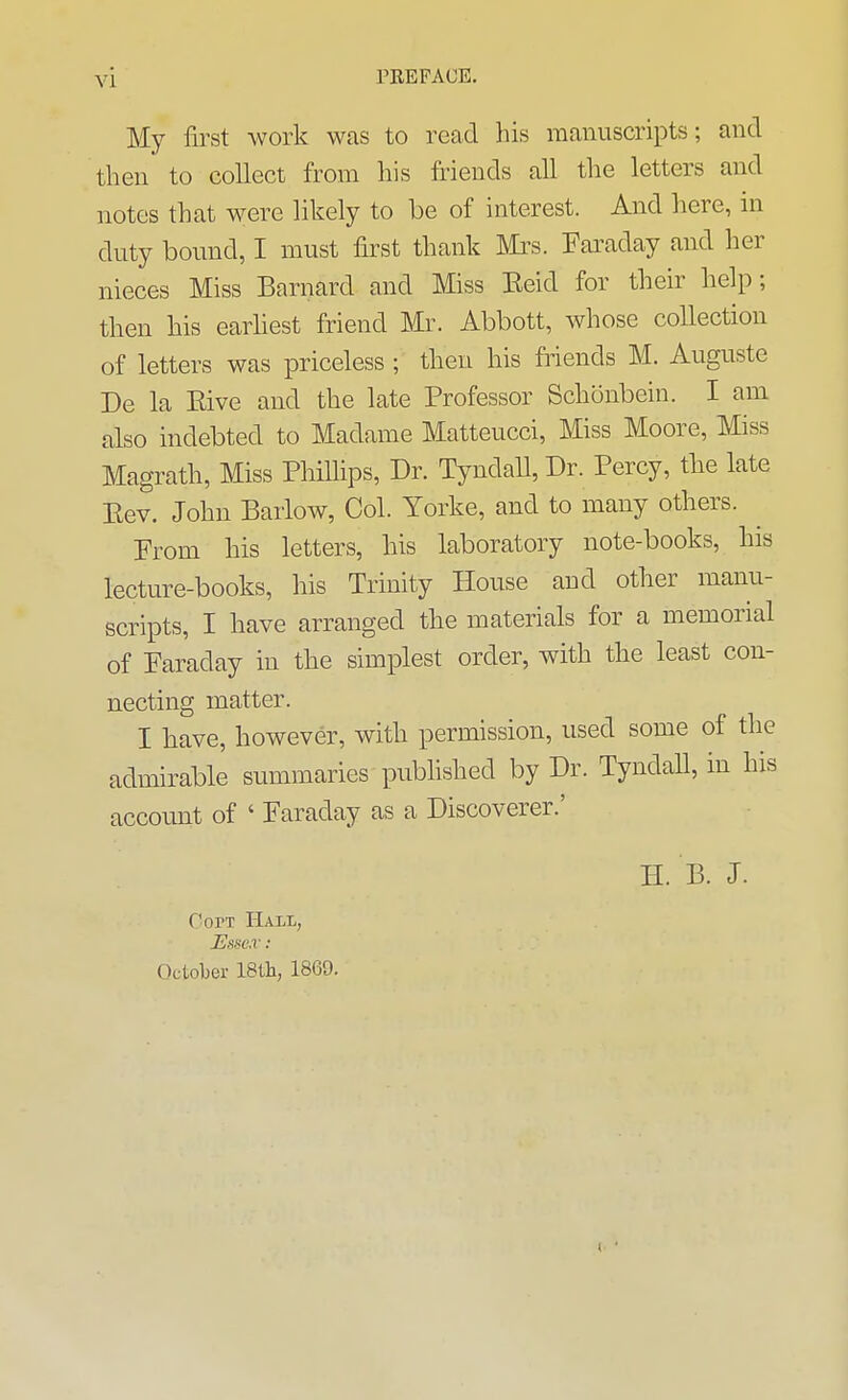 My first work was to read his manuscripts; and then to collect from his friends all the letters and notes that were likely to be of interest. And here, in duty bound, I must first thank Mi^s. Faraday and her nieces Miss Barnard and Miss Eeid for their help; then his earliest friend Mr. Abbott, whose collection of letters was priceless ; then his friends M. Auguste De la Eive and the late Professor Schonbein. I am also indebted to Madame Matteucci, Miss Moore, Miss Magrath, Miss Phillips, Dr. Tyndall, Dr. Percy, the late Eev. John Barlow, Col. Yorke, and to many others. Erom his letters, his laboratory note-books, his lecture-books, his Trinity House and other manu- scripts, I have arranged the materials for a memorial of Paraday in the simplest order, with the least con- necting matter. I have, however, with permission, used some of the admirable summaries pubhshed by Dr. Tyndall, in his account of ' Faraday as a Discoverer.' H. B. J. OorT Hali, JEnH'.v : October 18tli, 1869.