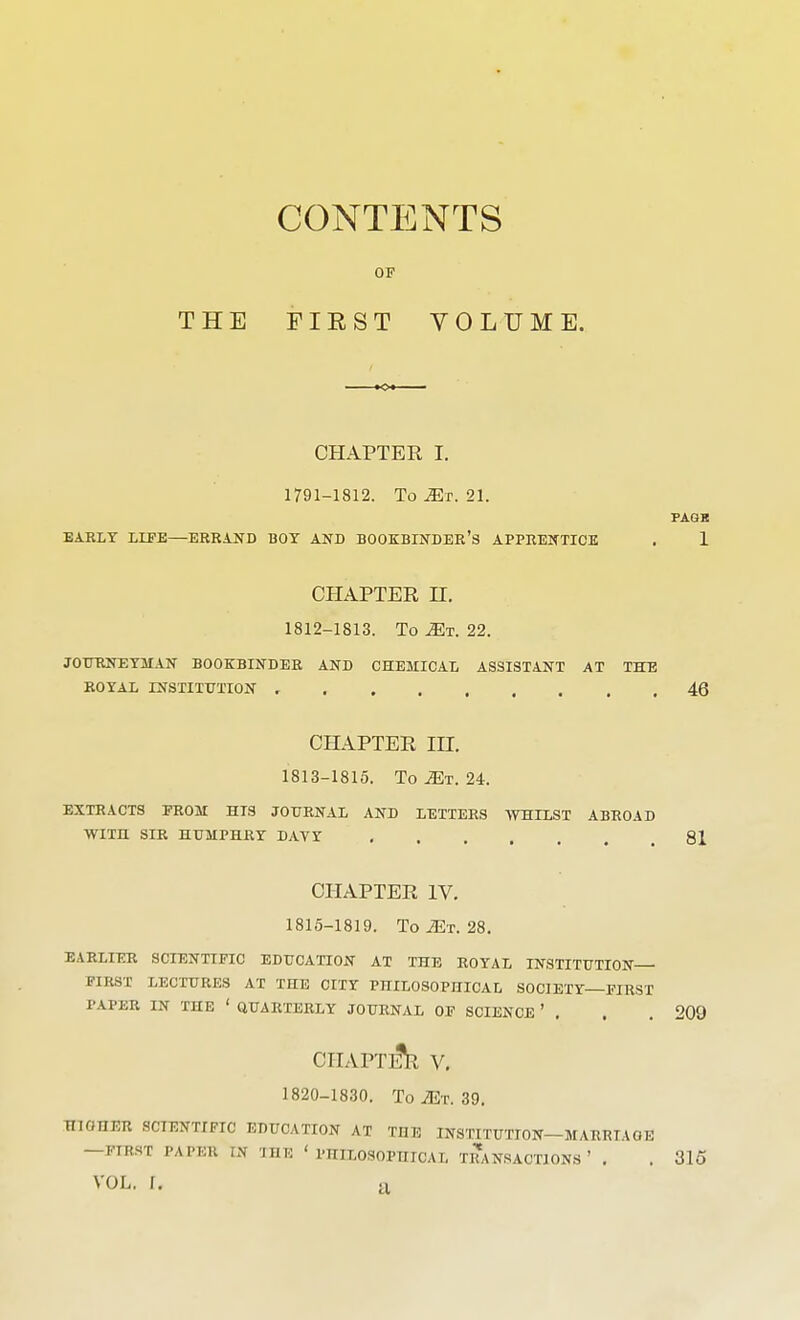 CONTENTS OF CHAPTER I. 1791-1812. To^r. 21. PAGK EARLY LIFE—ERRAND BOY AND BOOKBINDER'S APPRENTICE . 1 CHAPTER H. 1812- 1813. To Mt. 22. JOTIRNEYMAN BOOKBINDER AND CHEMICAL ASSISTANT AT THE ROYAL INSTITUTION 46 CHAPTER in. 1813- 1815. To iET. 24. EXTRACTS FROM HIS JOURNAL AND LETTERS WHILST ABROAD WITH SIR HUMPHRY DAVY 81 CHAPTER IV. 1815-1819. To^T. 28. EARLIER SCIENTIFIC EDUCATION AT THE ROYAL INSTITUTION FIRST LECTURES AT THE CITY PHILOSOPHICAL SOCIETY—FIRST PAPER IN THE ' QUARTERLY JOURNAL OF SCIENCE ' . . . 209 CHAPTI^ V, 1820-1830. To Mr. 39. HIGHER SCIENTIFIC EDUCATION AT THE INSTITUTION—MARRIAGE —FIRST PAPER IN THE 'PHILOSOPHICAL TRANSACTIONS' . . 315 VOL. r.