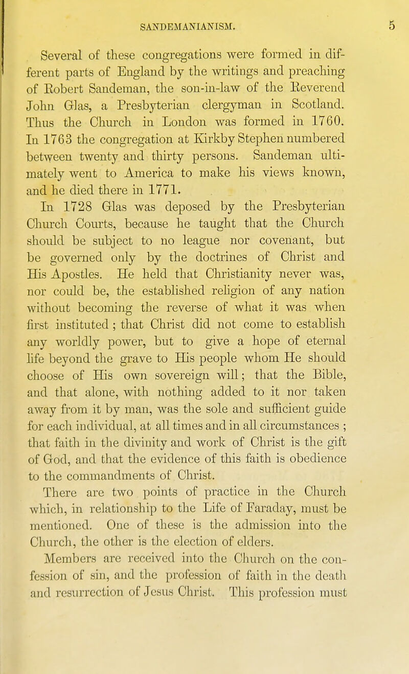 SANDEMANIANISM. Several of these congregations were formed in dif- ferent parts of England by the writings and preaching of Eobert Sandeman, the son-in-law of the Eeverend John Glas, a Presbyterian clergyman in Scotland. Thus the Church in London was formed in 1760. In 1763 the congregation at Kirkby Stephen numbered between twenty and thirty persons. Sandeman ulti- mately went to America to make his views known, and he died there in 1771. In 1728 Glas was deposed by the Presbyterian Church Courts, because he taught that the Church should be subject to no league nor covenant, but be governed only by the doctrines of Christ and His Apostles. He held that Christianity never was, nor could be, the established rehgion of any nation without becoming the reverse of what it was when first instituted ; that Christ did not come to establish any worldly power, but to give a hope of eternal hfe beyond the grave to His people whom He should choose of His own sovereign will; that the Bible, and that alone, with nothing added to it nor taken away from it by man, was the sole and sufficient guide for each individual, at all times and in all circumstances ; that faith in the divinity and Avork of Christ is the gift of God, and that the evidence of this faith is obedience to the commandments of Christ. There are two points of practice in the Church which, in relationship to the Life of Faraday, must be mentioned. One of these is the admission into the Church, the other is the election of elders. Members are received into the Church on the con- fession of sin, and the profession of faith in the death and resurrection of Jesus Christ. This profession must