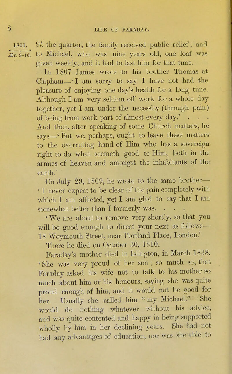 1801. 9/. the quarter, the family received public relief; and ^T. 9-10^ to Michael, who was nine years old, one loaf was given weekly, and it had to last him for that tune. In 1807 James wrote to his brother Thomas at Clapham—' I am sorry to say I have not had the pleasure of enjoying one day's health for a long time. Although I am very seldom off work for a whole day together, yet I am under the necessity (through pain) of being from work part of almost every day.' . . . And then, after speaking of some Church matters, he says—' But we, perhaps, ought to leave these matters to the overruling hand of Him who has a sovereign right to do what seemeth good to Him, both in the armies of heaven and amongst the inhabitants of the earth.' On July 29, 1809, he wrote to the same brother— ' I never expect to be clear of the pain completely with which I am afflicted, yet I am glad to say that I am somewhat better than I formerly was. . . . ' We are about to remove very shortly, so that you will be good enough to direct your next as follows— 18 Weymouth Street, near Portland Place, London.' There he died on October 30, 1810. Faraday's mother died in Islington, in March 1838. ' She was very proud of her son; so much so, that Faraday asked his wife not to talk to his mother so much about him or his honours, saying she was quite proud enough of him, and it would not be good for her. Usually she called him my Michael. She would do nothing whatever without his advice, and was quite contented and happy in being supported wholly by him in her declining years. She had not had any advantages of education, nor was she able to