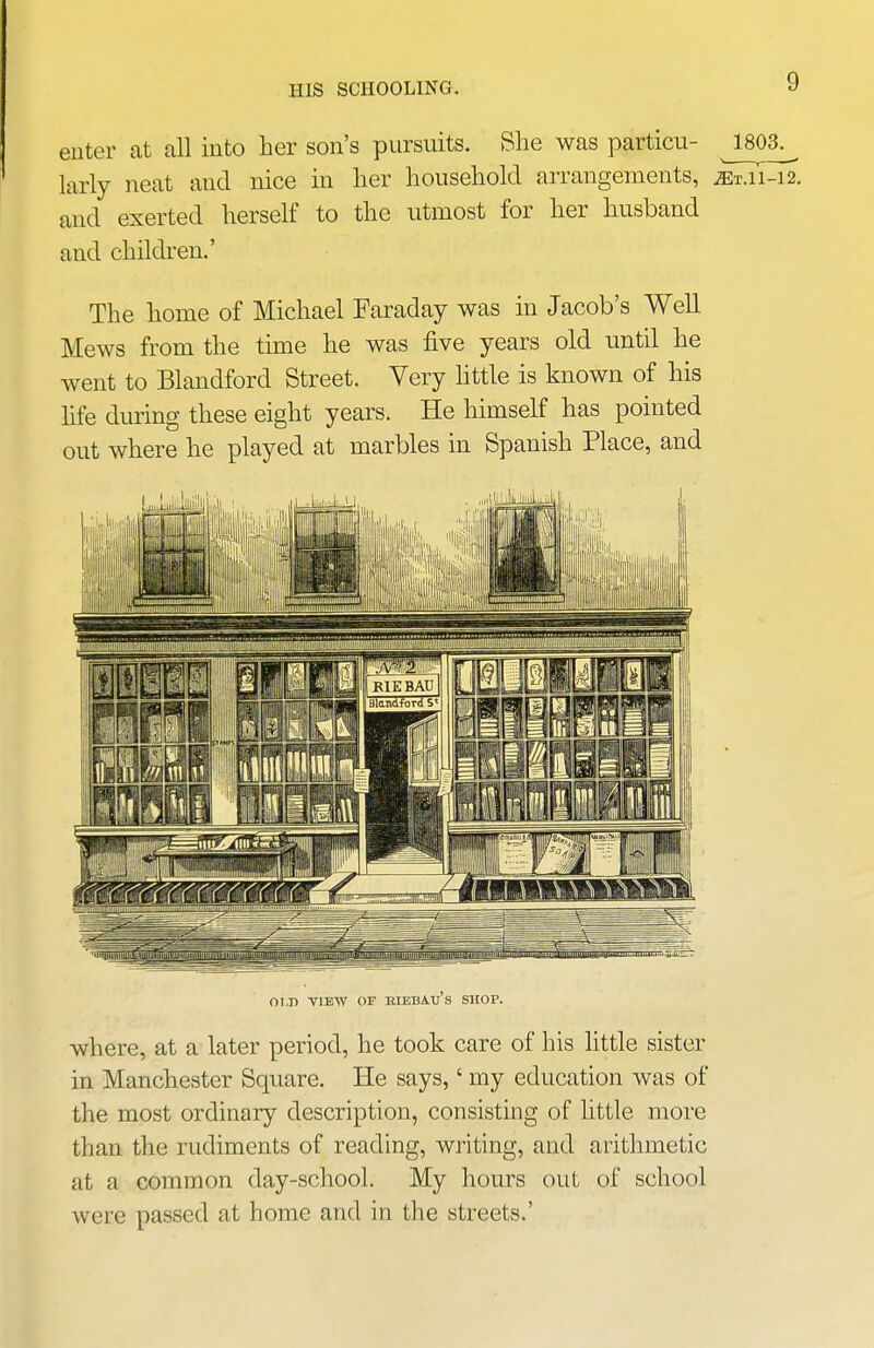 HIS SCHOOLING. enter at all into her son's pursuits. She was particu- J803^ larly neat and nice in her household arrangements, and exerted herself to the utmost for her husband and children.' The home of Michael Faraday was in Jacob's Well Mews from the time he was five years old until he went to Blandford Street. Very httle is known of his hfe during these eight years. He himself has pointed out where he played at marbles in Spanish Place, and OLD VIEW OF RIBBAu's SHOP. where, at a later period, he took care of his httle sister in Manchester Square. He says,' my education was of the most ordinary description, consisting of little more than the rudiments of reading, writing, and arithmetic at a common day-school. My hours out of school were passed at home and in the streets.'