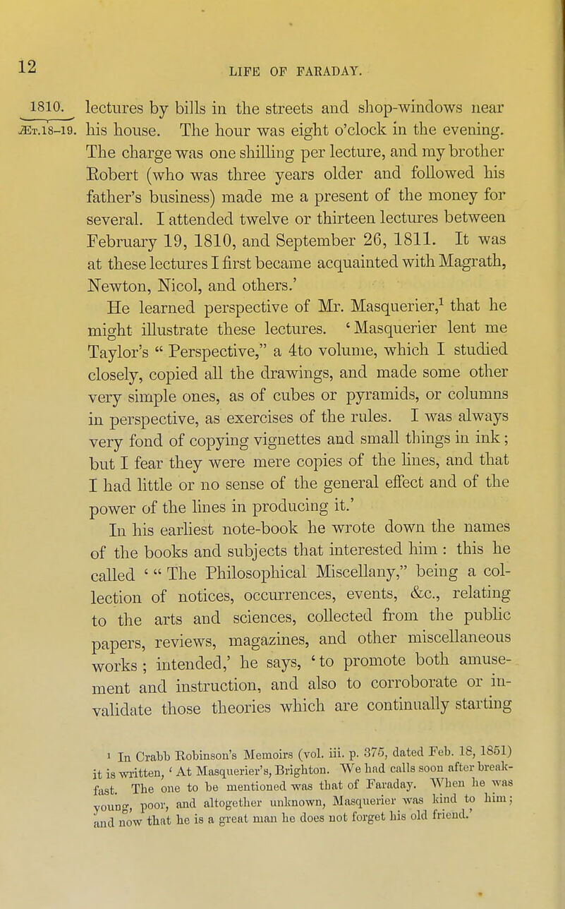 1810. lectures by bills in the streets and shop-windows near ^T.18-19, his house. The hour was eight o'clock in the evening. The charge was one shilHng per lecture, and my brother Eobert (who was three years older and followed his father's business) made me a present of the money for several. I attended twelve or thirteen lectures between February 19, 1810, and September 26, 1811. It was at these lectures I first became acquainted with Magrath, Newton, Nicol, and others.' He learned perspective of Mr. Masquerier,^ that he might illustrate these lectures. 'Masquerier lent me Taylor's  Perspective, a 4to volume, which I studied closely, copied all the drawings, and made some other very simple ones, as of cubes or pyramids, or columns in perspective, as exercises of the rules. I was always very fond of copying vignettes and small things in ink; but I fear they were mere copies of the hues, and that I had little or no sense of the general efiect and of the power of the lines in producing it.' In his earliest note-book he wrote down the names of the books and subjects that interested him : this he called '  The Philosophical Miscellany, being a col- lection of notices, occurrences, events, &c., relating to the arts and sciences, collected from the public papers, reviews, magazm.es, and other miscellaneous works; intended,' he says, 'to promote both amuse- ment and instruction, and also to corroborate or in- validate those theories which are continually starting 1 In Cratb Robinson's Memoirs (vol. iii. p. 376, dated Feb. 18, 1851) it is waitten, ' At Masquerier's, Brighton. We had calls soon after break- fast. The one to be mentioned was that of Faraday. When he was young, poor, and altogether unknown, Masquerier was hind to him; and now that he is a gi-eat man he does not forget his old friend.'