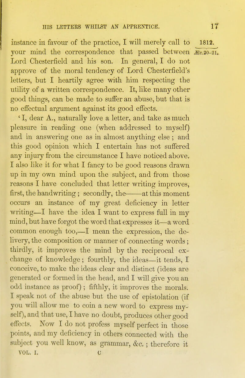 instance in favour of the practice, I will merely call to 1812. your mind the correspondence that passed between. ^t.20-2l Lord Chesterfield and his son. In general, I do not approve of the moral tendency of Lord Chesterfield's letters, but I heartily agree with him respecting the utility of a written correspondence. It, like many other good things, can be made to suffer an abuse, but that is no effectual argument against its good effects. ' I, dear A., naturally love a letter, and take as much pleasure in reading one (when addressed to myself) and in answering one as in almost anything else ; and this good opinion which I entertain has not suffered any injury from the circumstance I have noticed above. I also like it for what I fancy to be good reasons drawn up in my own mind upon the subject, and from those reasons I have concluded that letter writing improves, first, the handwriting ; secondly, the at this moment occurs an instance of my great deficiency in letter writing—I have the idea I want to express fuU in my mind, but have forgot the word that expresses it—a word common enough too,—I mean the expression, the de- livery, the composition or manner of connecting words; thirdly, it improves the mind by the reciprocal ex- change of knowledge ; fourthly, the ideas—it tends, I conceive, to make the ideas clear and distinct (ideas are generated or formed in the head, and I will give you an odd instance as proof) ; fifthly, it improves the morals. I speak not of the abuse but the use of epistolation (if you will allow me to coin a new word to express my- self), and that use, I have no doubt, produces other good effects. Now I do not profess myself perfect in those points, and my deficiency in others connected with the subject you well know, as grammar, &c. ; therefore it VOL. I. G