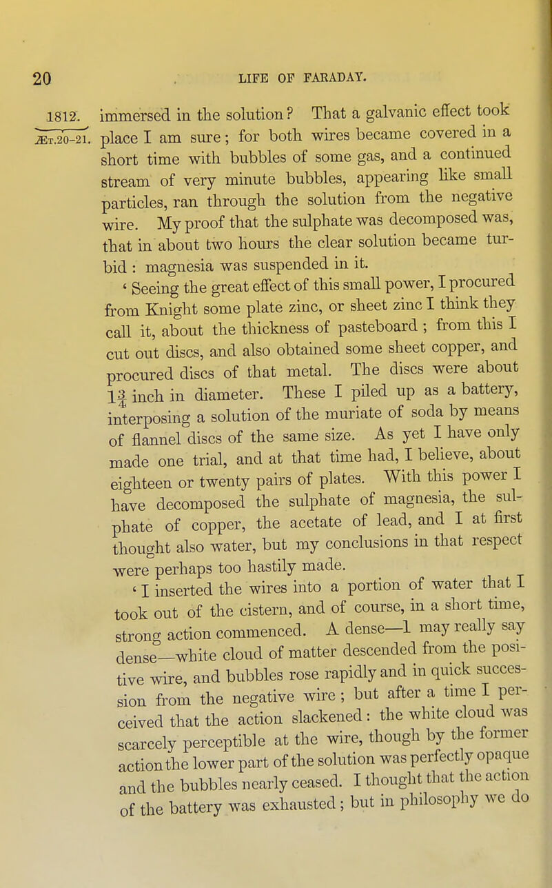 1812. immersed in the solution ? That a galvanic effect took So^. place I am sure; for botli wires became covered in a short time with bubbles of some gas, and a continued stream of very minute bubbles, appearing like small particles, ran through the solution from the negative wire. My proof that the sulphate was decomposed was, that in about two hoiu-s the clear solution became tur- bid : magnesia was suspended in it. ' Seeing the great effect of this small power, I procured from Knight some plate zinc, or sheet zinc I think they call it, about the thickness of pasteboard ; from this I cut out discs, and also obtained some sheet copper, and procured discs of that metal. The discs were about 1| inch in diameter. These I piled up as a battery, interposing a solution of the muriate of soda by means of flannel discs of the same size. As yet I have only made one trial, and at that time had, I believe, about eighteen or twenty pairs of plates. With this power I have decomposed the sulphate of magnesia, the sul- phate of copper, the acetate of lead, and I at first thought also water, but my conclusions in that respect were perhaps too hastily made. ' I inserted the wires into a portion of water that I took out of the cistern, and of course, in a short time, strong action commenced. A dense-1 may really say aense-white cloud of matter descended from the posi- tive wire, and bubbles rose rapidly and in quick succes- sion from the negative wire ; but after a time I per- ceived that the action slackened: the white cloud was scarcely perceptible at the wire, though by the former action the lower part of the solution was perfectly opaque and the bubbles nearly ceased. I thought that the action of the battery was exhausted; but in philosophy we do