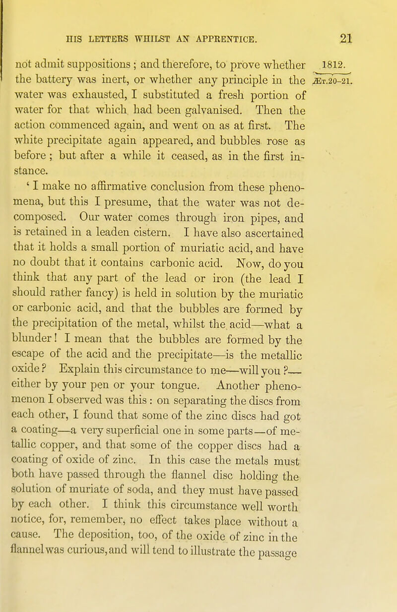 not admit suppositions ; and therefore, to prove whether 1812. the battery was inert, or whether any principle in the jET.20-21. water was exhausted, I substituted a fresh portion of water for that which, had been galvanised. Then the action commenced again, and went on as at first. The white precipitate again appeared, and bubbles rose as before; but after a while it ceased, as in the first in- stance. ' I make no afl&rmative conclusion from these pheno- mena, but this I presume, that the water was not de- composed. Our water comes through iron pipes, and is retained in a leaden cistern. I have also ascertained that it holds a small portion of muriatic acid, and have no doubt that it contains carbonic acid. ISTow, do you think that any part of the lead or iron (the lead I should rather fancy) is held in solution by the muriatic or carbonic acid, and that the bubbles are formed by the precipitation of the metal, whilst the acid—what a blunder! I mean that the bubbles are formed by the escape of the acid and the precipitate—is the metalhc oxide? Explain this circumstance to me—will you ? either by your pen or your tongue. Another pheno- menon I observed was this : on separating the discs from each other, I found that some of the zinc discs had got a coating—a very superficial one in some parts—of me- tallic copper, and that some of the copper discs had a coating of oxide of zinc. In this case the metals must both have passed through the flannel disc holding the solution of muriate of soda, and they must have passed by each other. I think this circumstance well worth notice, for, remember, no effect takes place without a cause. The deposition, too, of the oxide of zinc in the flannel was curious, and will tend to illustrate the passage