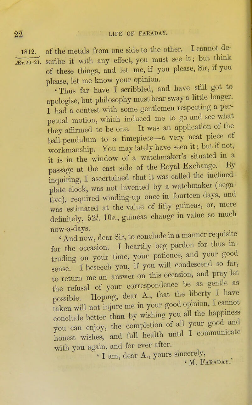 1812. of the metals from one side to the other. I cannot de- ^Mi. scribe it with any effect, you must see it; but thmk of these things, and let me, if you please. Sir, if you please, let me know your opinion. ' Thus far have I scribbled, and have still got to apologise, but philosophy must bear sway a little longer. I had a contest with some gentlemen respectmg a per- petual motion, which induced me to go and see what they affirmed to be one. It was an apphcation of the ball-pendulum to a timepiece—a very neat piece of workmanship. You may lately have seen it; but if not, it is in the window of a watchmaker's situated m a passage at the east side of the Eoyal Exchange. By inquiring, I ascertained that it was called the mchned- plate clock, was not invented by a watchmaker (nega- tive) required winding-up once in fourteen days, and was 'estimated at the value of fifty guineas, or, more definitely, b2l. 10s., guineas change m value so much now-a-days. . ' And now, dear Sir, to conclude in a manner requisite for the occasion. I heartily beg pardon for thus m^ truding on your time, your patience, and your good sense I beseech you, if you will condescend so tar, to return me an answer on this occasion, and pray let the refusal of your correspondence be as gentle as possible. Hoping, dear A., that the hberty I have taken will not injure me in your good opimon I camiot conclude better than by wishing you all the happiness you can enjoy, the completion of all your good and honest wishes, and full health until I communicate with you again, and for ever after. ' I am, dear A., yours sincerely, ' M. Faraday.