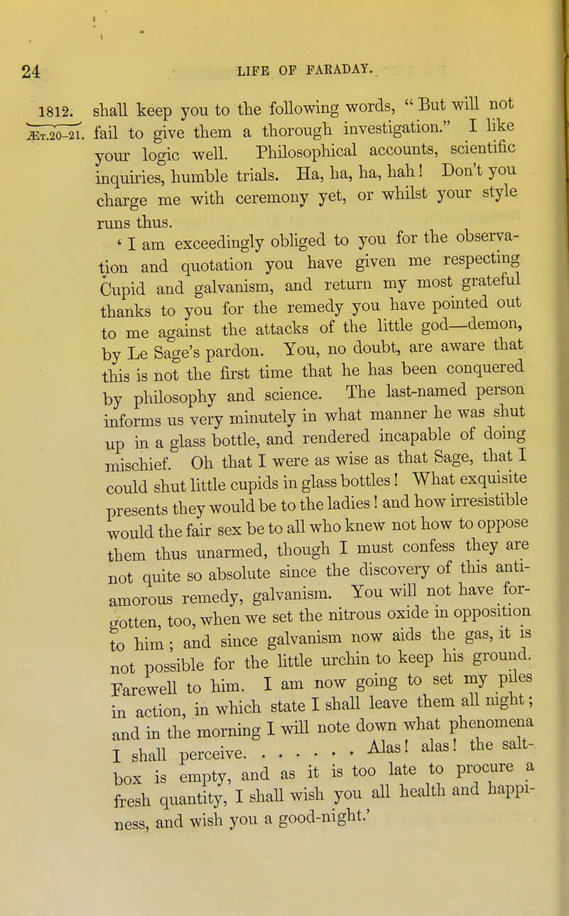 1812. shall keep you to the following words,  But will not ^S^. fail to give them a thorough investigation. I hke your logic well. Philosophical accounts, scientific inquiiiest humble trials. Ha, ha, ha, hah! Don't you charge me with ceremony yet, or whilst your style runs thus. * I am exceedingly obliged to you for the observa- tion and quotation you have given me respectmg Cupid and galvanism, and return my most grateful thanks to you for the remedy you have pointed out to me against the attacks of the little god—demon, by Le Sage's pardon. You, no doubt, are aware that this is not the first time that he has been conquered by phUosophy and science. The last-named person informs us very minutely in what manner he was shut up in a glass bottle, and rendered incapable of doing mischief. Oh that I were as wise as that Sage, that I could shut little cupids in glass bottles! What exquisite presents they would be to the ladies! and how ^resistible would the fair sex be to aU who knew not how to oppose them thus unarmed, though I must confess they are not quite so absolute since the discovery of this anti- amorous remedy, galvanism. You will not have for- gotten too, when we set the nitrous oxide m opposition to him; and since galvanism now aids the gas, it is not possible for the little urchin to keep his ground. Farewell to him. I am now going to set my p^es in action, in which state I shall leave them aU mght; and in the morning I wiU note down what phenomena I shall perceive Alas! alas! the salt- box is empty, and as it is too late to procure a fresh quantity, I shaU wish you all health and happi- ness, and wish you a good-night.'