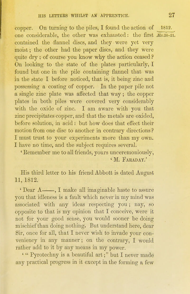 copper. On turning to the piles, I found the action of 1S12. one considerable, the other was exhausted: the first jET.20-21, contained the flannel discs, and they were yet very moist; the other had the paper discs, and they were quite dry : of course you know why the action ceased ? On looking to the state of the plates particularly, I found but one in the pile containing flannel that was in the state I before noticed, that is, it being zinc and possessing a coating of copper. In the paper pile not a single zinc plate was afiected that way; the copper plates in both piles were covered very considerably with the oxide of zinc. I am aware with you that zinc precipitates copper, and that the metals are oxided, before solution, in acid: but how does that effect their motion from one disc to another in contrary directions ? I must trust to your experiments more than my own. I have no time, and the subject requires several. ' Eemember me to all friends, yours unceremoniously, ' M. Faraday.' His third letter to his friend Abbott is dated August 11, 1812. ' Dear A , I make all imaginable haste to assure you that idleness is a fault which never in my mind was associated with any ideas respecting you; nay, so opposite to that is my opinion that I conceive, were it not for your good sense, you would sooner be doing mischief than doing nothing. But understand here, dear Sir, once for all, that I never wish to invade your con- veniency in any manner; on the contrary, I would rather add to it by any means in my power. '  Pyrotechny is a beautiful art; but I never made any practical progress in it except in the forming a few